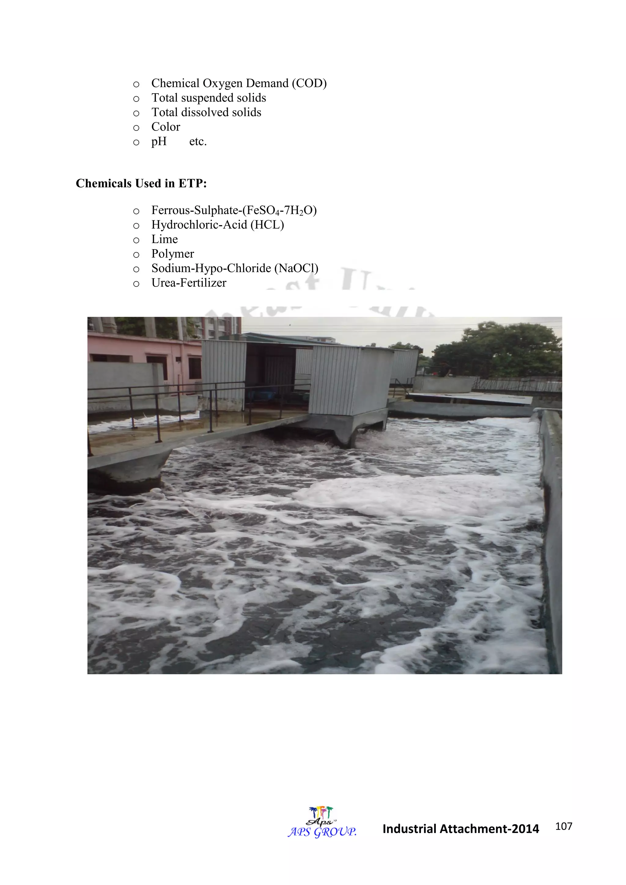 107 
Industrial Attachment-2014 
o Chemical Oxygen Demand (COD) 
o Total suspended solids 
o Total dissolved solids 
o Color 
o pH etc. 
Chemicals Used in ETP: 
o Ferrous-Sulphate-(FeSO4-7H2O) 
o Hydrochloric-Acid (HCL) 
o Lime 
o Polymer 
o Sodium-Hypo-Chloride (NaOCl) 
o Urea-Fertilizer 
 