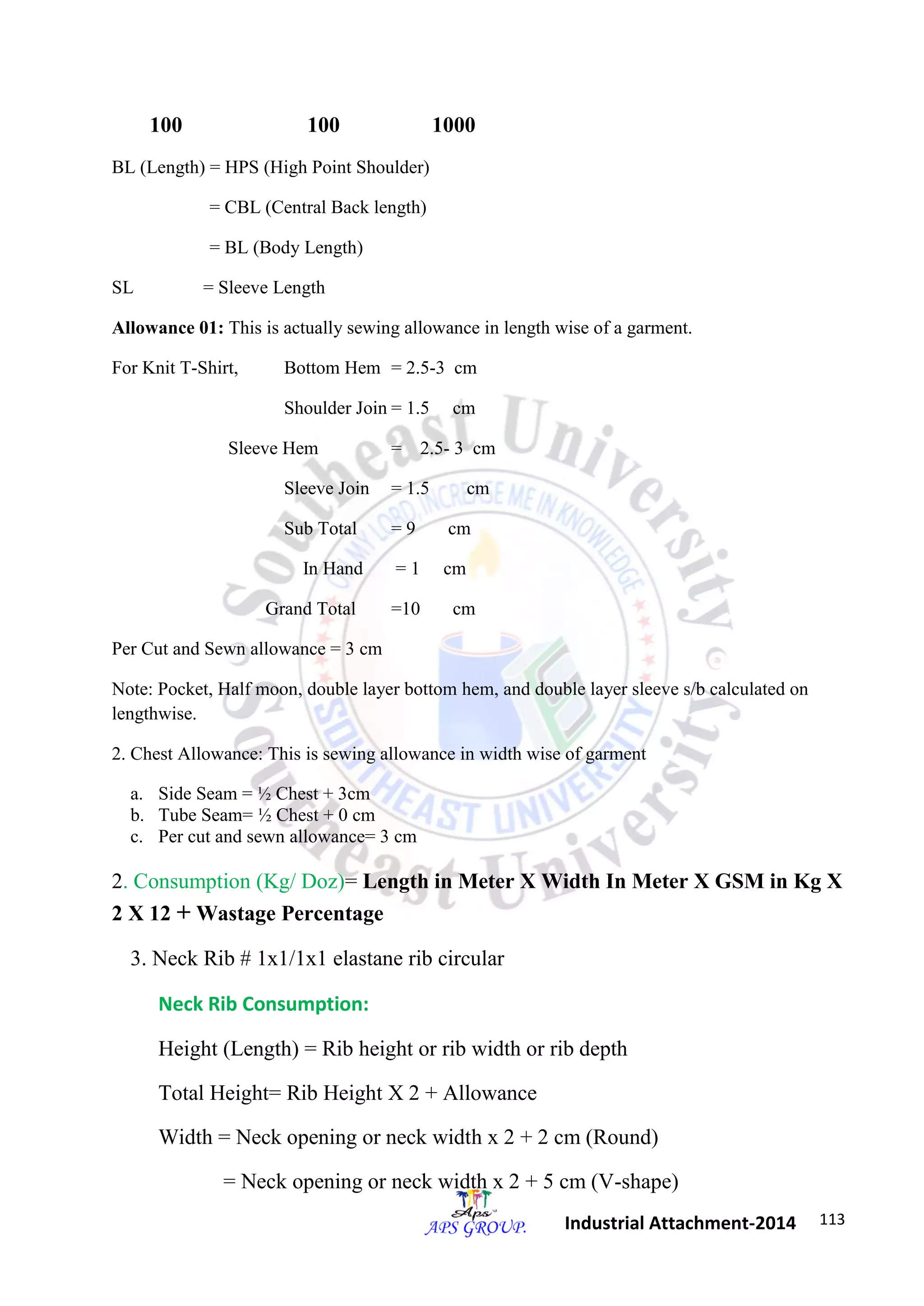 113 
Industrial Attachment-2014 
100 100 1000 
BL (Length) = HPS (High Point Shoulder) 
= CBL (Central Back length) 
= BL (Body Length) 
SL = Sleeve Length 
Allowance 01: This is actually sewing allowance in length wise of a garment. 
For Knit T-Shirt, Bottom Hem = 2.5-3 cm 
Shoulder Join = 1.5 cm 
Sleeve Hem = 2.5- 3 cm 
Sleeve Join = 1.5 cm 
Sub Total = 9 cm 
In Hand = 1 cm 
Grand Total =10 cm 
Per Cut and Sewn allowance = 3 cm 
Note: Pocket, Half moon, double layer bottom hem, and double layer sleeve s/b calculated on 
lengthwise. 
2. Chest Allowance: This is sewing allowance in width wise of garment 
a. Side Seam = ½ Chest + 3cm 
b. Tube Seam= ½ Chest + 0 cm 
c. Per cut and sewn allowance= 3 cm 
2. Consumption (Kg/ Doz)= Length in Meter X Width In Meter X GSM in Kg X 
2 X 12 + Wastage Percentage 
3. Neck Rib # 1x1/1x1 elastane rib circular 
Neck Rib Consumption: 
Height (Length) = Rib height or rib width or rib depth 
Total Height= Rib Height X 2 + Allowance 
Width = Neck opening or neck width x 2 + 2 cm (Round) 
= Neck opening or neck width x 2 + 5 cm (V-shape) 
 