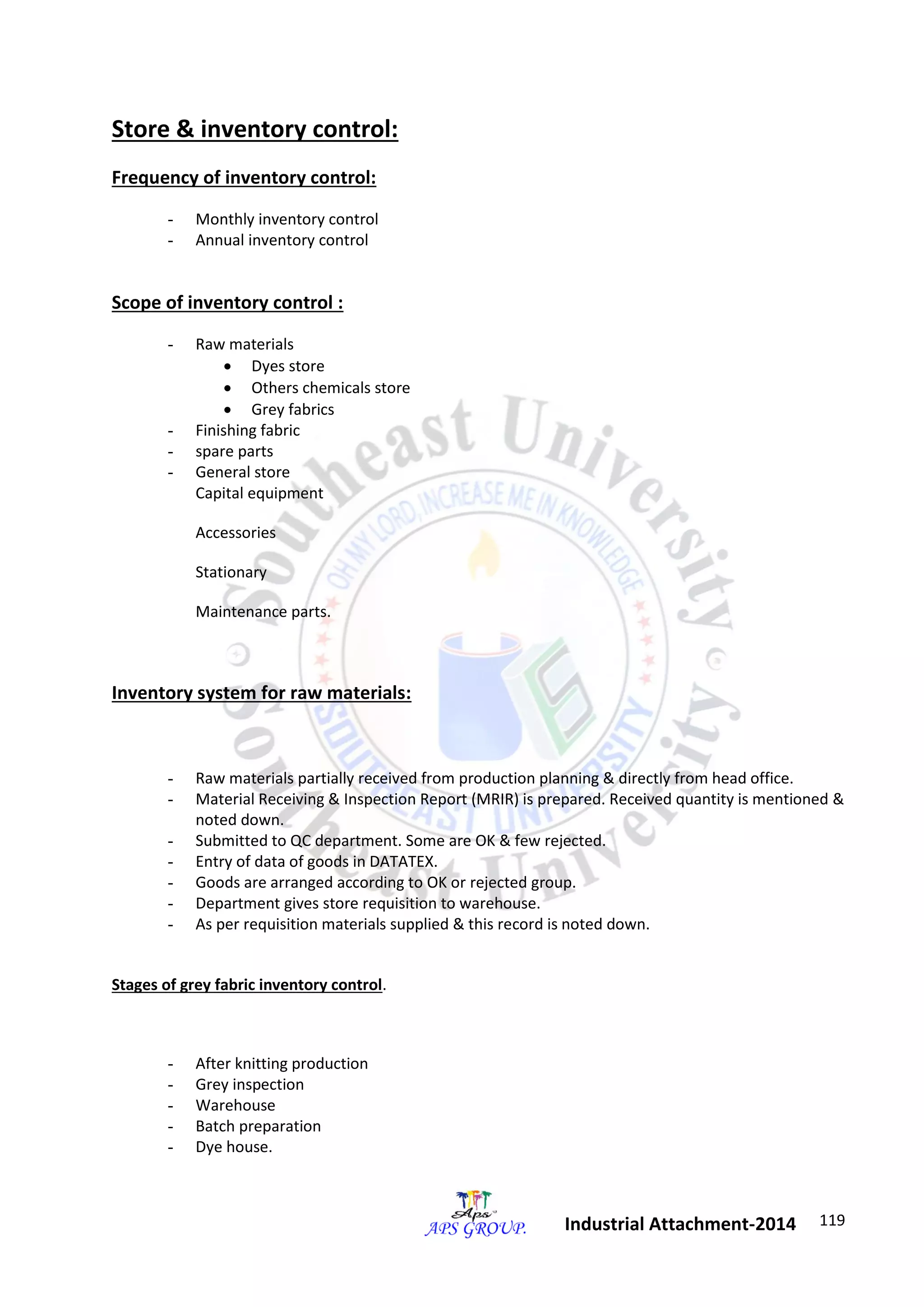 119 
Industrial Attachment-2014 
Store & inventory control: 
Frequency of inventory control: 
- Monthly inventory control 
- Annual inventory control 
Scope of inventory control : 
- Raw materials 
 Dyes store 
 Others chemicals store 
 Grey fabrics 
- Finishing fabric 
- spare parts 
- General store 
Capital equipment 
Accessories 
Stationary 
Maintenance parts. 
Inventory system for raw materials: 
- Raw materials partially received from production planning & directly from head office. 
- Material Receiving & Inspection Report (MRIR) is prepared. Received quantity is mentioned & 
noted down. 
- Submitted to QC department. Some are OK & few rejected. 
- Entry of data of goods in DATATEX. 
- Goods are arranged according to OK or rejected group. 
- Department gives store requisition to warehouse. 
- As per requisition materials supplied & this record is noted down. 
Stages of grey fabric inventory control. 
- After knitting production 
- Grey inspection 
- Warehouse 
- Batch preparation 
- Dye house. 
 