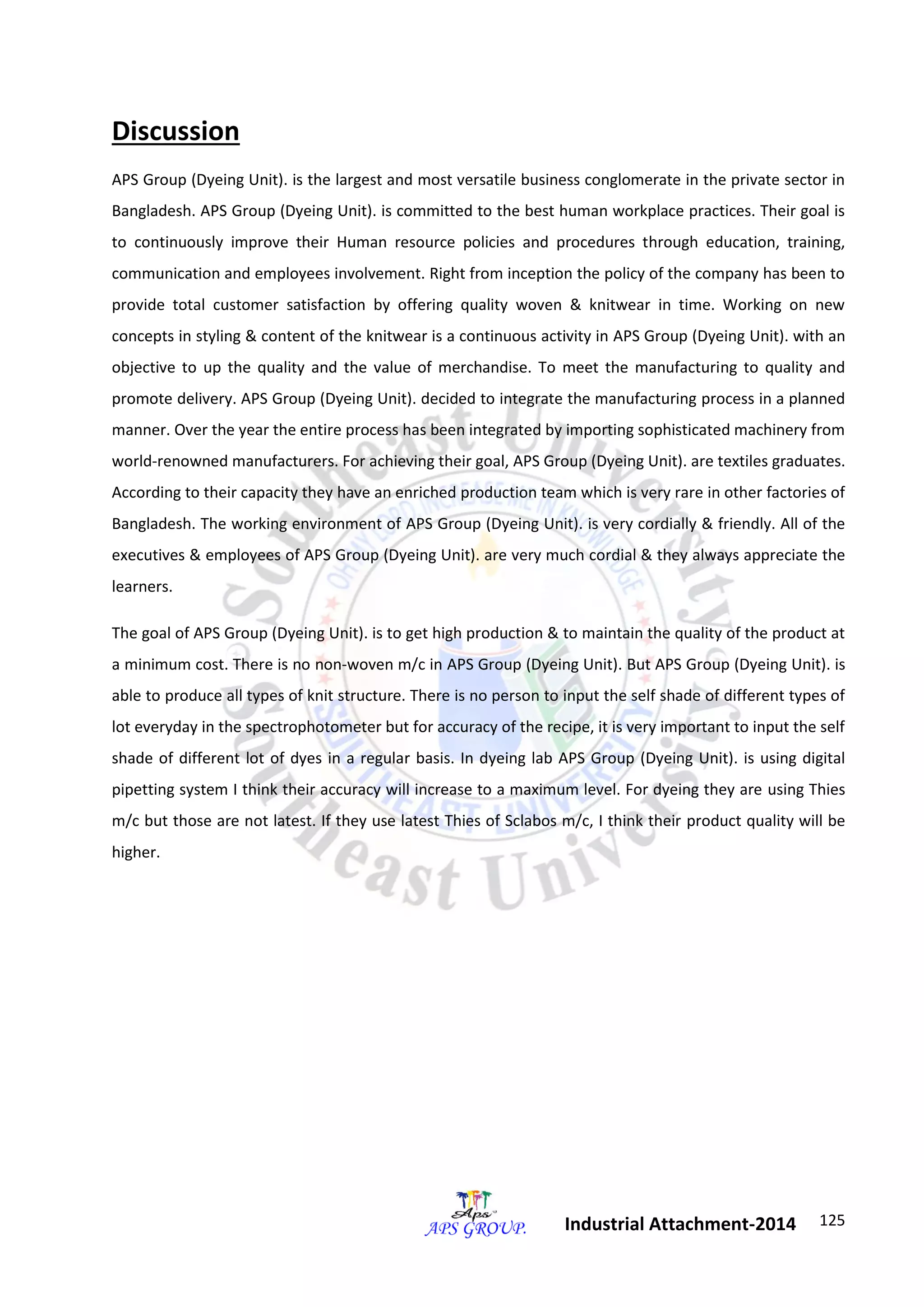 125 
Industrial Attachment-2014 
Discussion 
APS Group (Dyeing Unit). is the largest and most versatile business conglomerate in the private sector in 
Bangladesh. APS Group (Dyeing Unit). is committed to the best human workplace practices. Their goal is 
to continuously improve their Human resource policies and procedures through education, training, 
communication and employees involvement. Right from inception the policy of the company has been to 
provide total customer satisfaction by offering quality woven & knitwear in time. Working on new 
concepts in styling & content of the knitwear is a continuous activity in APS Group (Dyeing Unit). with an 
objective to up the quality and the value of merchandise. To meet the manufacturing to quality and 
promote delivery. APS Group (Dyeing Unit). decided to integrate the manufacturing process in a planned 
manner. Over the year the entire process has been integrated by importing sophisticated machinery from 
world-renowned manufacturers. For achieving their goal, APS Group (Dyeing Unit). are textiles graduates. 
According to their capacity they have an enriched production team which is very rare in other factories of 
Bangladesh. The working environment of APS Group (Dyeing Unit). is very cordially & friendly. All of the 
executives & employees of APS Group (Dyeing Unit). are very much cordial & they always appreciate the 
learners. 
The goal of APS Group (Dyeing Unit). is to get high production & to maintain the quality of the product at 
a minimum cost. There is no non-woven m/c in APS Group (Dyeing Unit). But APS Group (Dyeing Unit). is 
able to produce all types of knit structure. There is no person to input the self shade of different types of 
lot everyday in the spectrophotometer but for accuracy of the recipe, it is very important to input the self 
shade of different lot of dyes in a regular basis. In dyeing lab APS Group (Dyeing Unit). is using digital 
pipetting system I think their accuracy will increase to a maximum level. For dyeing they are using Thies 
m/c but those are not latest. If they use latest Thies of Sclabos m/c, I think their product quality will be 
higher. 
 