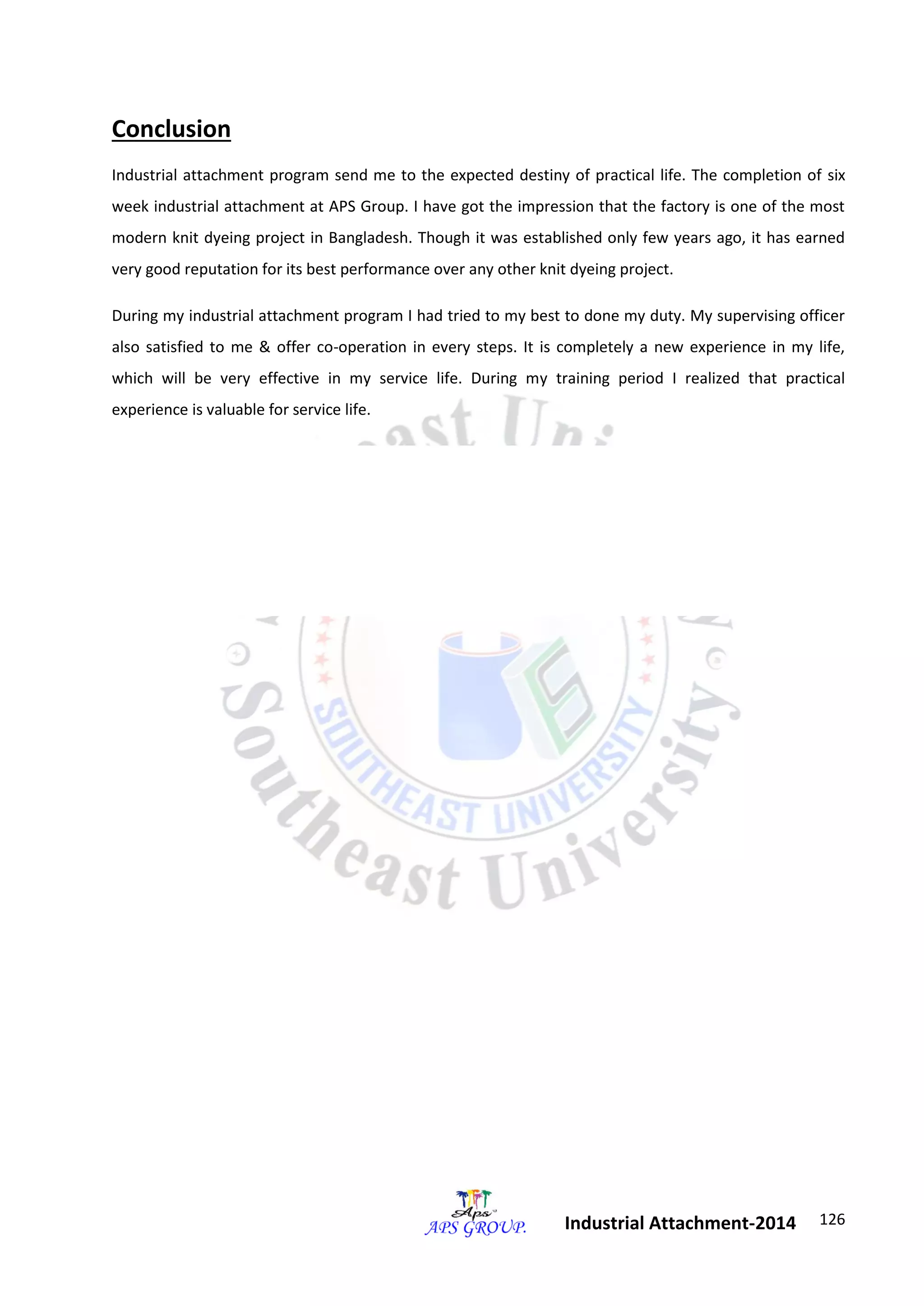 126 
Industrial Attachment-2014 
Conclusion 
Industrial attachment program send me to the expected destiny of practical life. The completion of six 
week industrial attachment at APS Group. I have got the impression that the factory is one of the most 
modern knit dyeing project in Bangladesh. Though it was established only few years ago, it has earned 
very good reputation for its best performance over any other knit dyeing project. 
During my industrial attachment program I had tried to my best to done my duty. My supervising officer 
also satisfied to me & offer co-operation in every steps. It is completely a new experience in my life, 
which will be very effective in my service life. During my training period I realized that practical 
experience is valuable for service life. 
