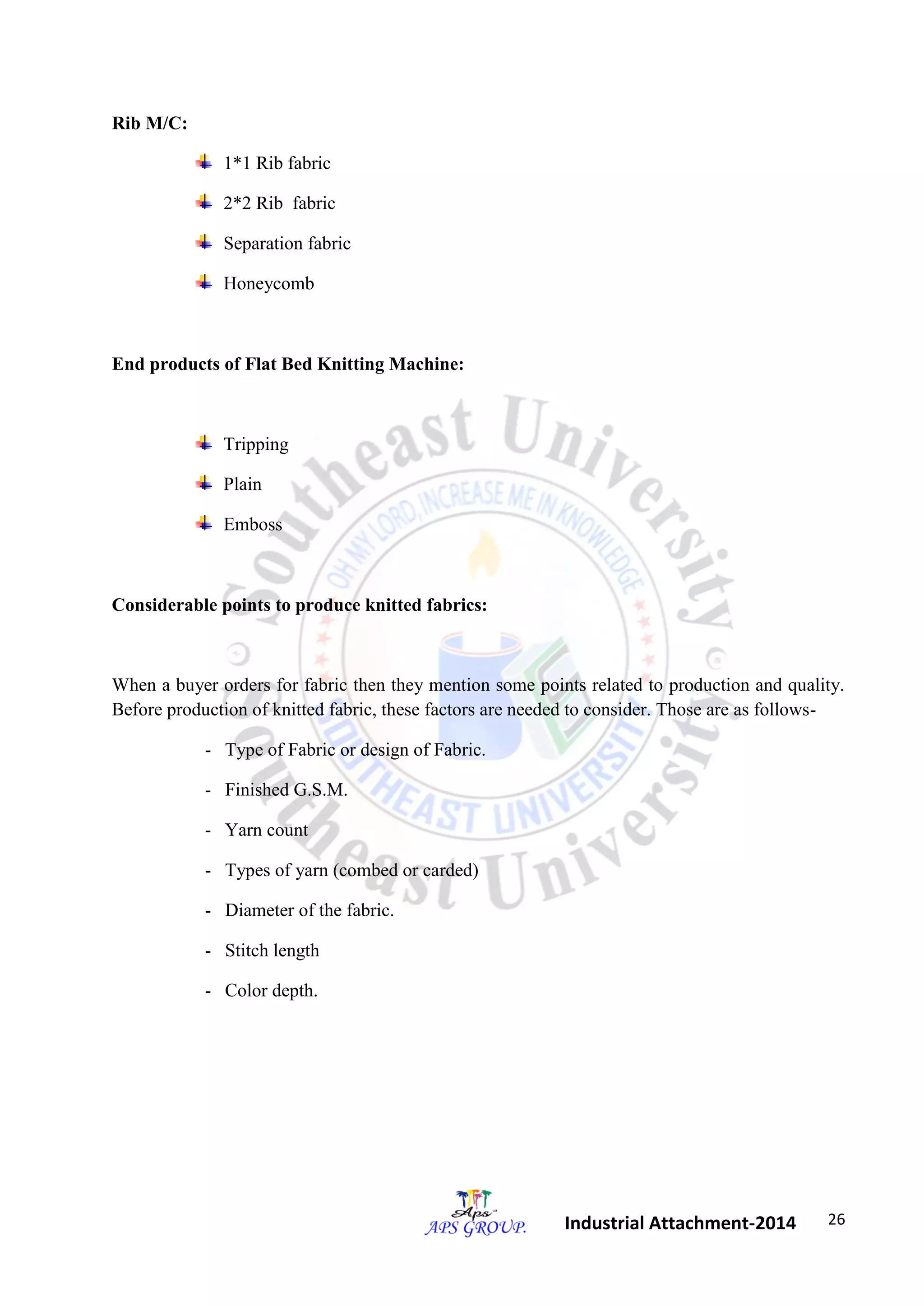 26 
Industrial Attachment-2014 
Rib M/C: 
1*1 Rib fabric 
2*2 Rib fabric 
Separation fabric 
Honeycomb 
End products of Flat Bed Knitting Machine: 
Tripping 
Plain 
Emboss 
Considerable points to produce knitted fabrics: 
When a buyer orders for fabric then they mention some points related to production and quality. 
Before production of knitted fabric, these factors are needed to consider. Those are as follows- 
- Type of Fabric or design of Fabric. 
- Finished G.S.M. 
- Yarn count 
- Types of yarn (combed or carded) 
- Diameter of the fabric. 
- Stitch length 
- Color depth. 
 