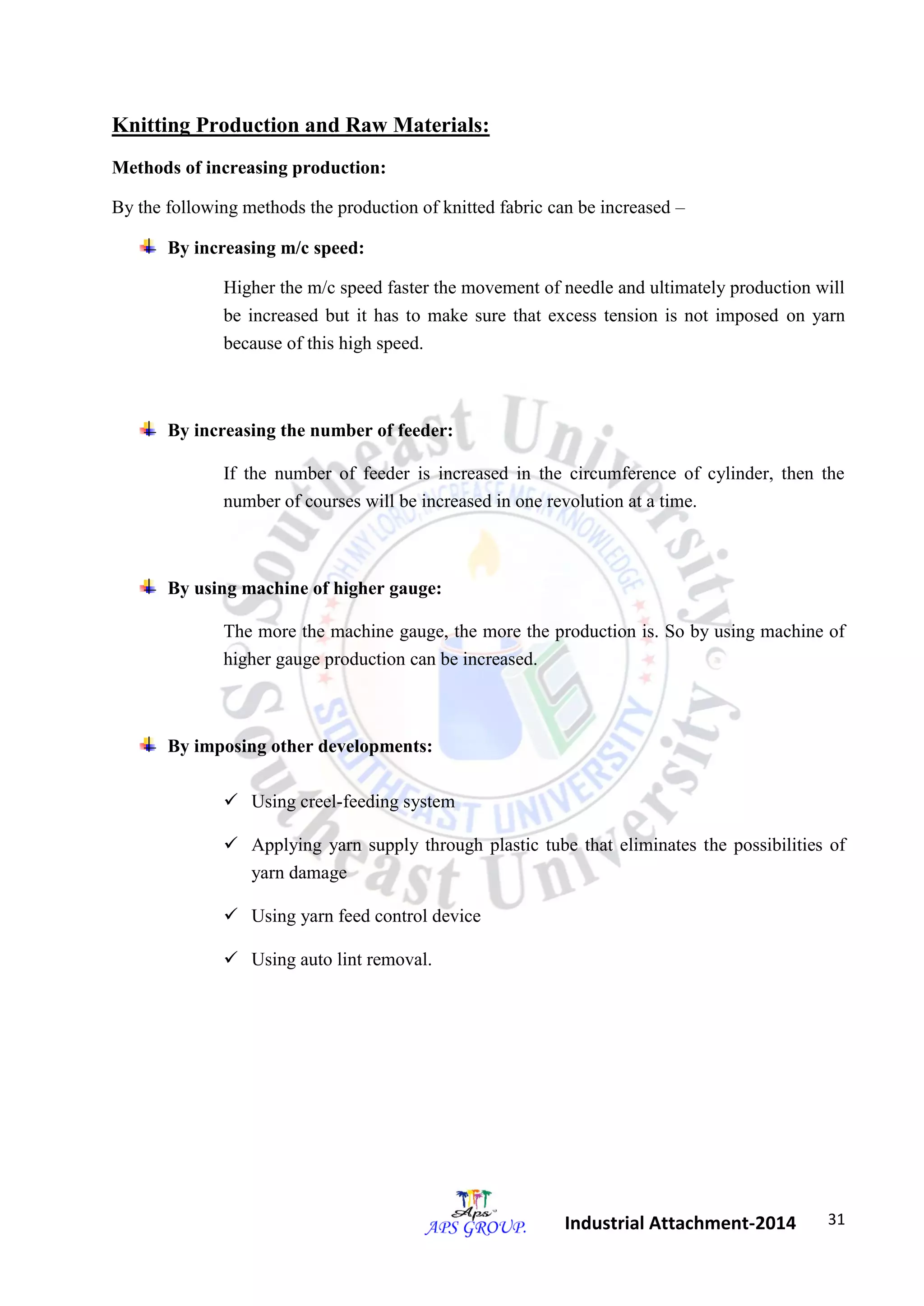 31 
Industrial Attachment-2014 
Knitting Production and Raw Materials: 
Methods of increasing production: 
By the following methods the production of knitted fabric can be increased – 
By increasing m/c speed: 
Higher the m/c speed faster the movement of needle and ultimately production will 
be increased but it has to make sure that excess tension is not imposed on yarn 
because of this high speed. 
By increasing the number of feeder: 
If the number of feeder is increased in the circumference of cylinder, then the 
number of courses will be increased in one revolution at a time. 
By using machine of higher gauge: 
The more the machine gauge, the more the production is. So by using machine of 
higher gauge production can be increased. 
By imposing other developments: 
 Using creel-feeding system 
 Applying yarn supply through plastic tube that eliminates the possibilities of 
yarn damage 
 Using yarn feed control device 
 Using auto lint removal. 
 