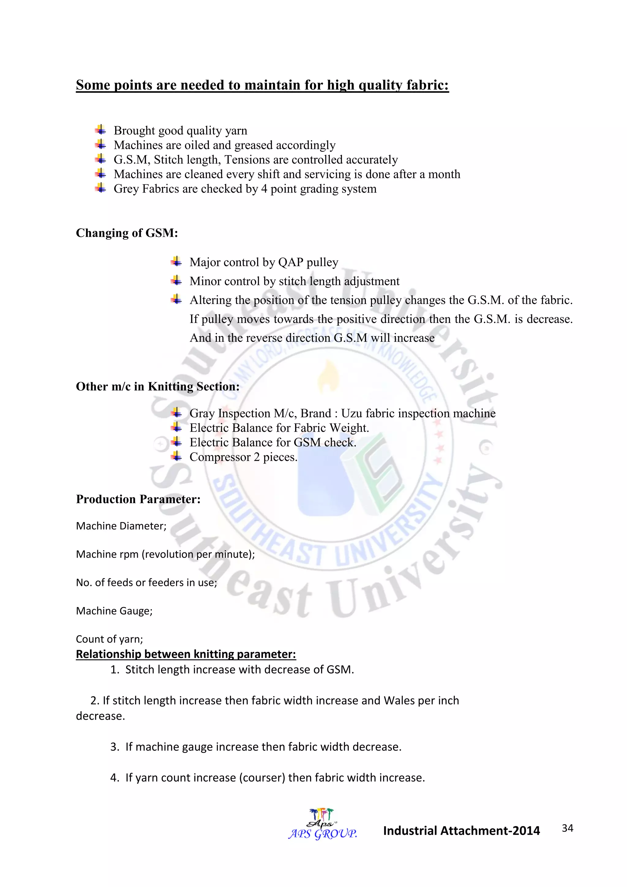 34 
Industrial Attachment-2014 
Some points are needed to maintain for high quality fabric: 
Brought good quality yarn 
Machines are oiled and greased accordingly 
G.S.M, Stitch length, Tensions are controlled accurately 
Machines are cleaned every shift and servicing is done after a month 
Grey Fabrics are checked by 4 point grading system 
Changing of GSM: 
Major control by QAP pulley 
Minor control by stitch length adjustment 
Altering the position of the tension pulley changes the G.S.M. of the fabric. 
If pulley moves towards the positive direction then the G.S.M. is decrease. 
And in the reverse direction G.S.M will increase 
Other m/c in Knitting Section: 
Gray Inspection M/c, Brand : Uzu fabric inspection machine 
Electric Balance for Fabric Weight. 
Electric Balance for GSM check. 
Compressor 2 pieces. 
Production Parameter: 
Machine Diameter; 
Machine rpm (revolution per minute); 
No. of feeds or feeders in use; 
Machine Gauge; 
Count of yarn; 
Relationship between knitting parameter: 
1. Stitch length increase with decrease of GSM. 
2. If stitch length increase then fabric width increase and Wales per inch 
decrease. 
3. If machine gauge increase then fabric width decrease. 
4. If yarn count increase (courser) then fabric width increase. 
 