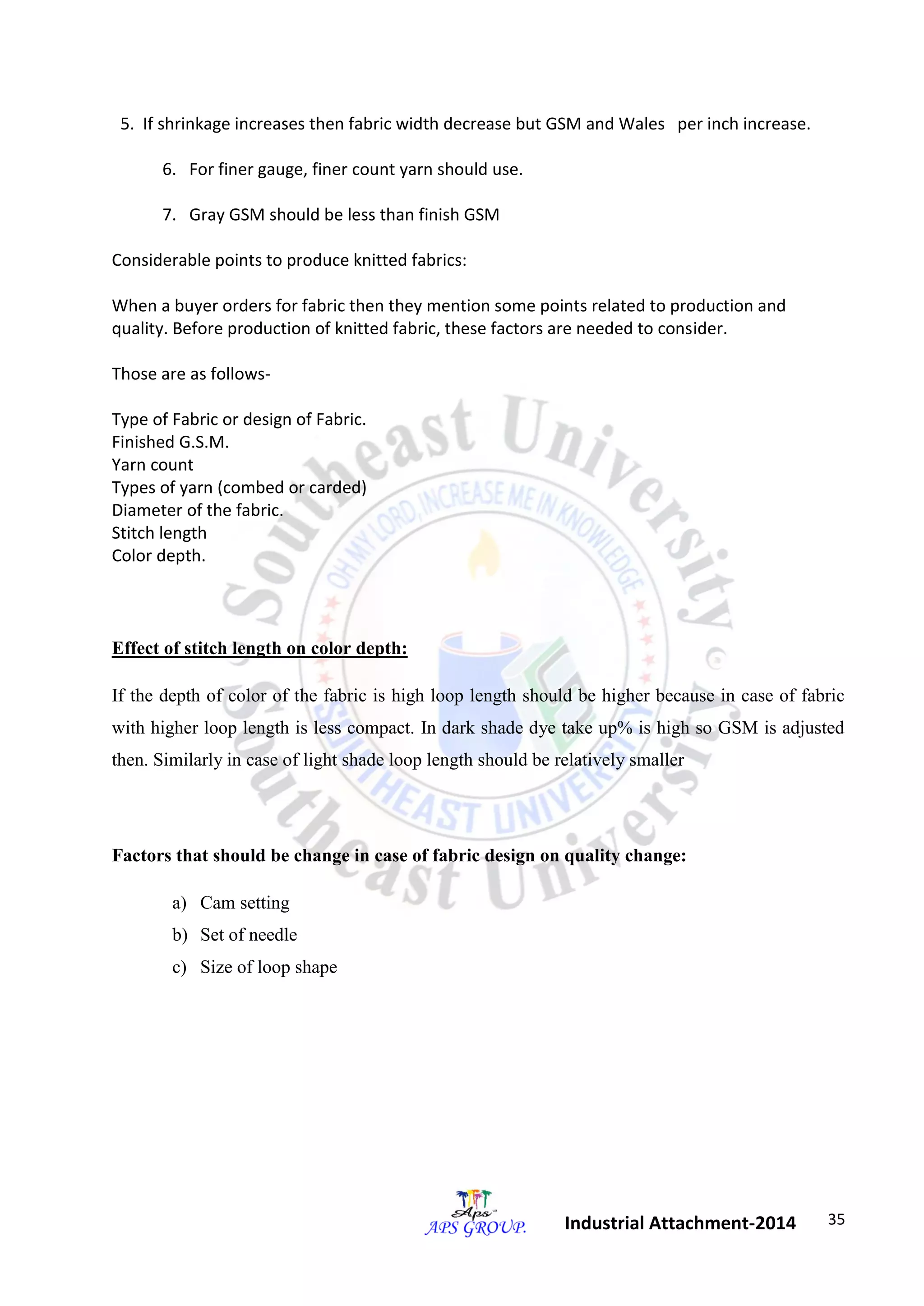 35 
Industrial Attachment-2014 
5. If shrinkage increases then fabric width decrease but GSM and Wales per inch increase. 
6. For finer gauge, finer count yarn should use. 
7. Gray GSM should be less than finish GSM 
Considerable points to produce knitted fabrics: 
When a buyer orders for fabric then they mention some points related to production and 
quality. Before production of knitted fabric, these factors are needed to consider. 
Those are as follows- 
Type of Fabric or design of Fabric. 
Finished G.S.M. 
Yarn count 
Types of yarn (combed or carded) 
Diameter of the fabric. 
Stitch length 
Color depth. 
Effect of stitch length on color depth: 
If the depth of color of the fabric is high loop length should be higher because in case of fabric 
with higher loop length is less compact. In dark shade dye take up% is high so GSM is adjusted 
then. Similarly in case of light shade loop length should be relatively smaller 
Factors that should be change in case of fabric design on quality change: 
a) Cam setting 
b) Set of needle 
c) Size of loop shape 
 