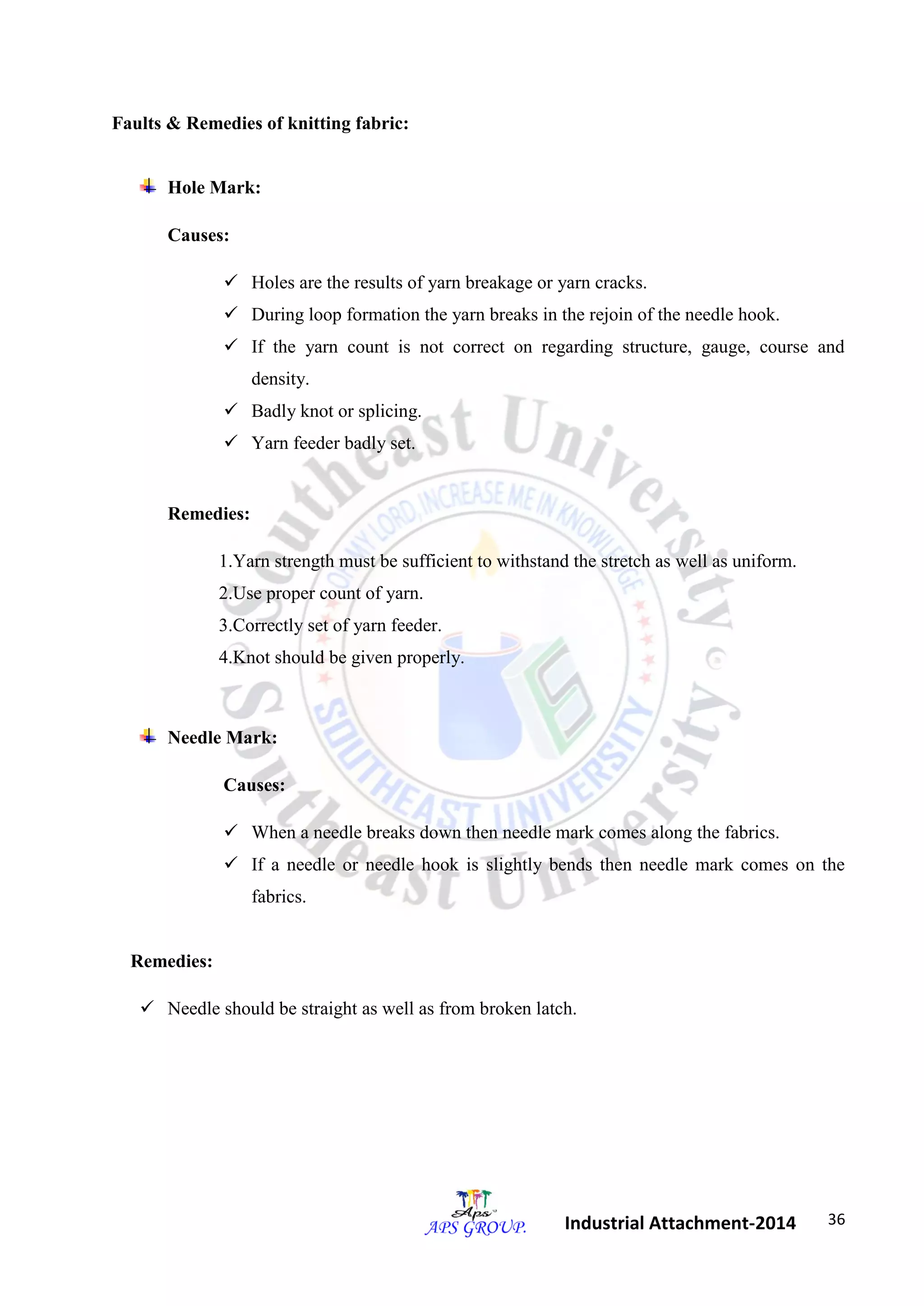 36 
Industrial Attachment-2014 
Faults & Remedies of knitting fabric: 
Hole Mark: 
Causes: 
 Holes are the results of yarn breakage or yarn cracks. 
 During loop formation the yarn breaks in the rejoin of the needle hook. 
 If the yarn count is not correct on regarding structure, gauge, course and 
density. 
 Badly knot or splicing. 
 Yarn feeder badly set. 
Remedies: 
1.Yarn strength must be sufficient to withstand the stretch as well as uniform. 
2.Use proper count of yarn. 
3.Correctly set of yarn feeder. 
4.Knot should be given properly. 
Needle Mark: 
Causes: 
 When a needle breaks down then needle mark comes along the fabrics. 
 If a needle or needle hook is slightly bends then needle mark comes on the 
fabrics. 
Remedies: 
 Needle should be straight as well as from broken latch. 
 