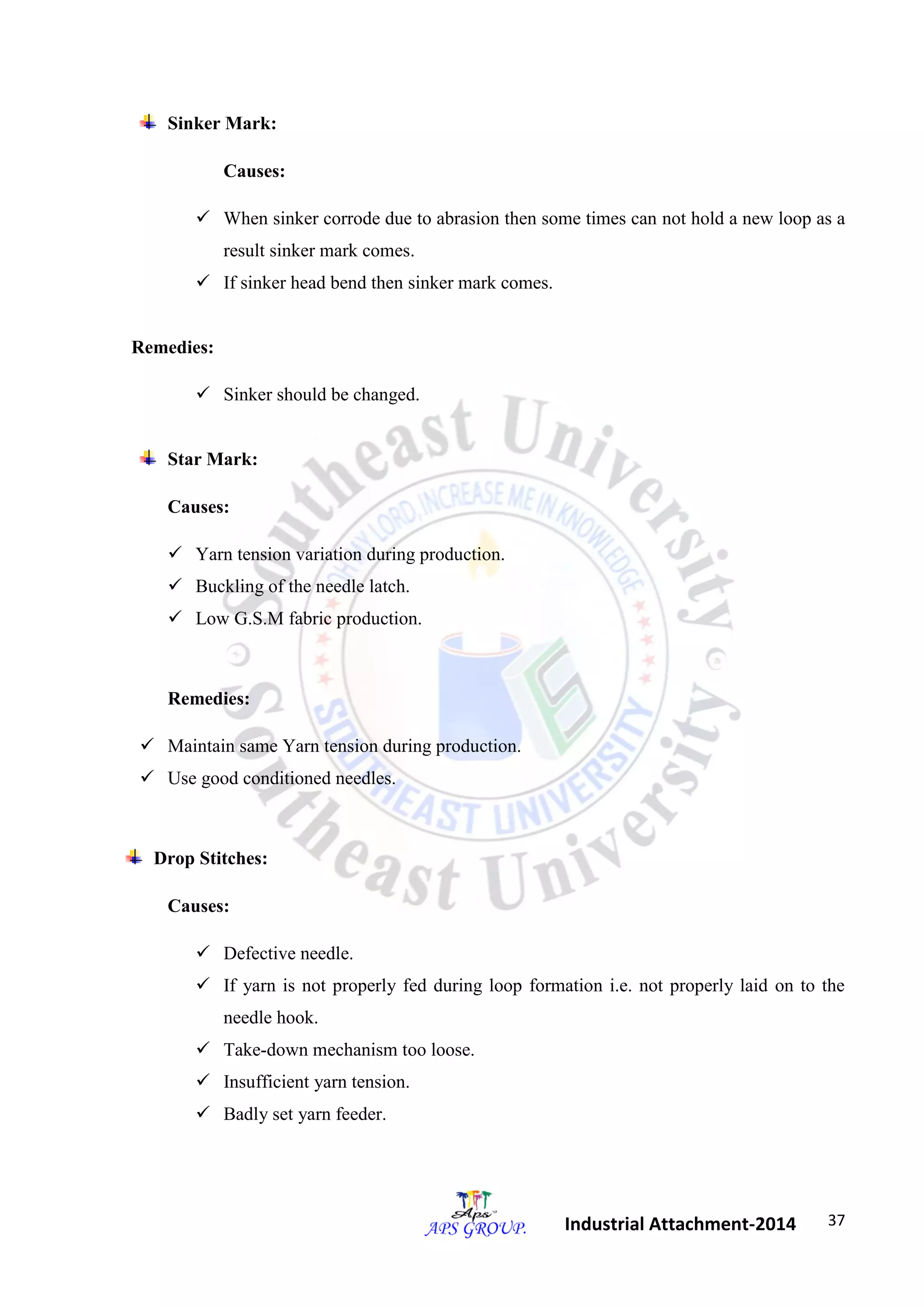 37 
Industrial Attachment-2014 
Sinker Mark: 
Causes: 
 When sinker corrode due to abrasion then some times can not hold a new loop as a 
result sinker mark comes. 
 If sinker head bend then sinker mark comes. 
Remedies: 
 Sinker should be changed. 
Star Mark: 
Causes: 
 Yarn tension variation during production. 
 Buckling of the needle latch. 
 Low G.S.M fabric production. 
Remedies: 
 Maintain same Yarn tension during production. 
 Use good conditioned needles. 
Drop Stitches: 
Causes: 
 Defective needle. 
 If yarn is not properly fed during loop formation i.e. not properly laid on to the 
needle hook. 
 Take-down mechanism too loose. 
 Insufficient yarn tension. 
 Badly set yarn feeder. 
 