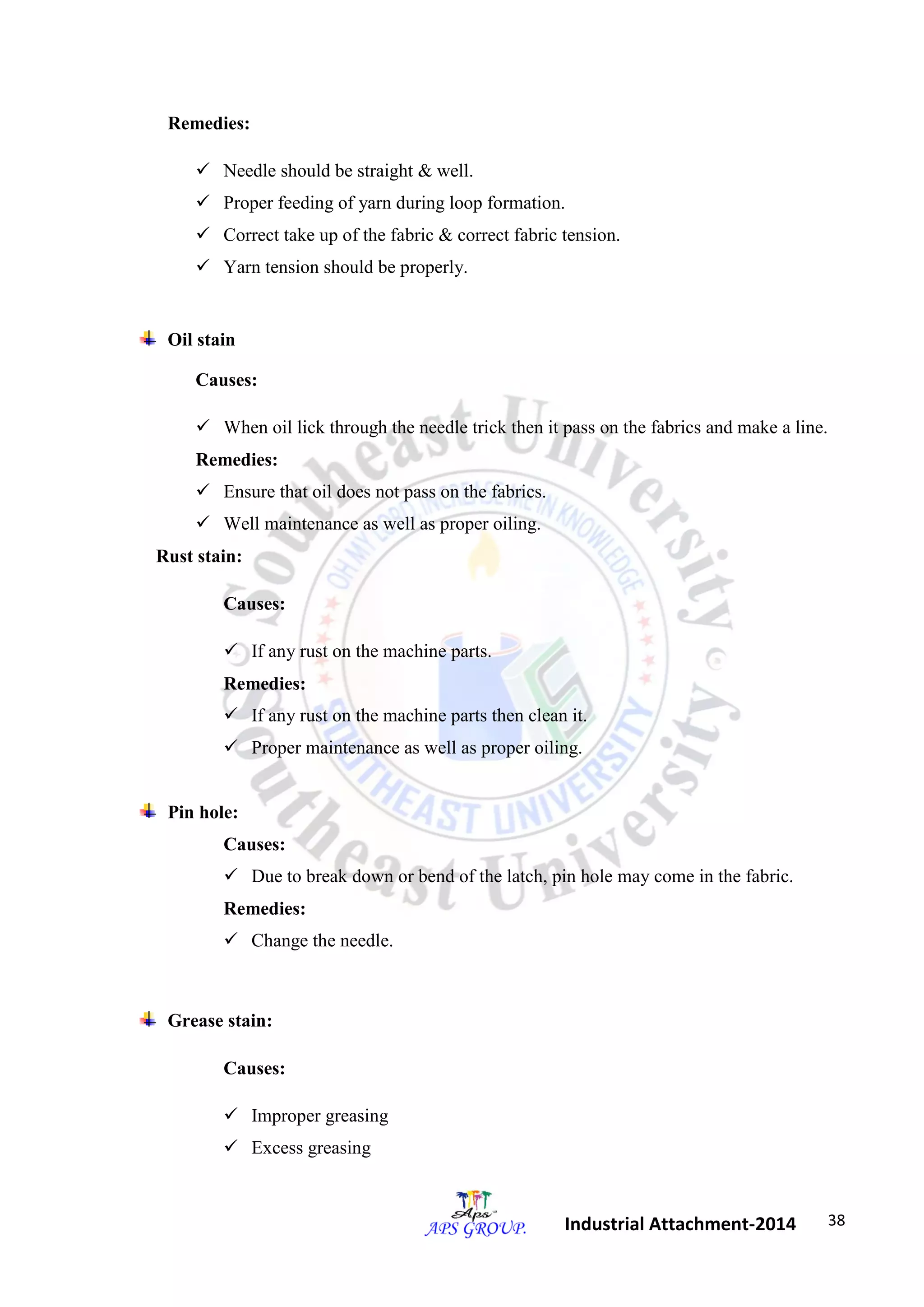 38 
Industrial Attachment-2014 
Remedies: 
 Needle should be straight & well. 
 Proper feeding of yarn during loop formation. 
 Correct take up of the fabric & correct fabric tension. 
 Yarn tension should be properly. 
Oil stain 
Causes: 
 When oil lick through the needle trick then it pass on the fabrics and make a line. 
Remedies: 
 Ensure that oil does not pass on the fabrics. 
 Well maintenance as well as proper oiling. 
Rust stain: 
Causes: 
 If any rust on the machine parts. 
Remedies: 
 If any rust on the machine parts then clean it. 
 Proper maintenance as well as proper oiling. 
Pin hole: 
Causes: 
 Due to break down or bend of the latch, pin hole may come in the fabric. 
Remedies: 
 Change the needle. 
Grease stain: 
Causes: 
 Improper greasing 
 Excess greasing 
 