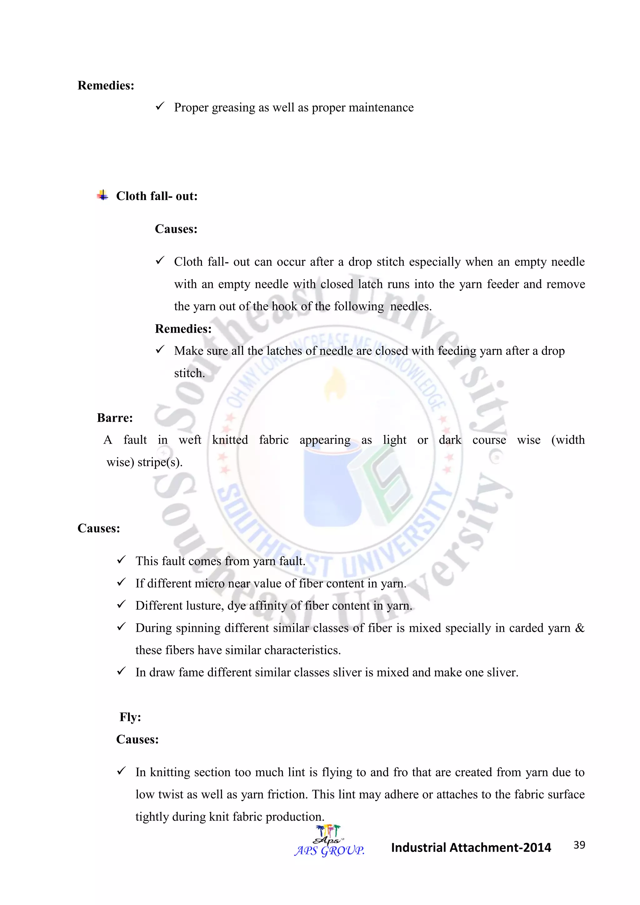 39 
Industrial Attachment-2014 
Remedies: 
 Proper greasing as well as proper maintenance 
Cloth fall- out: 
Causes: 
 Cloth fall- out can occur after a drop stitch especially when an empty needle 
with an empty needle with closed latch runs into the yarn feeder and remove 
the yarn out of the hook of the following needles. 
Remedies: 
 Make sure all the latches of needle are closed with feeding yarn after a drop 
stitch. 
Barre: 
A fault in weft knitted fabric appearing as light or dark course wise (width 
wise) stripe(s). 
Causes: 
 This fault comes from yarn fault. 
 If different micro near value of fiber content in yarn. 
 Different lusture, dye affinity of fiber content in yarn. 
 During spinning different similar classes of fiber is mixed specially in carded yarn & 
these fibers have similar characteristics. 
 In draw fame different similar classes sliver is mixed and make one sliver. 
Fly: 
Causes: 
 In knitting section too much lint is flying to and fro that are created from yarn due to 
low twist as well as yarn friction. This lint may adhere or attaches to the fabric surface 
tightly during knit fabric production. 
 