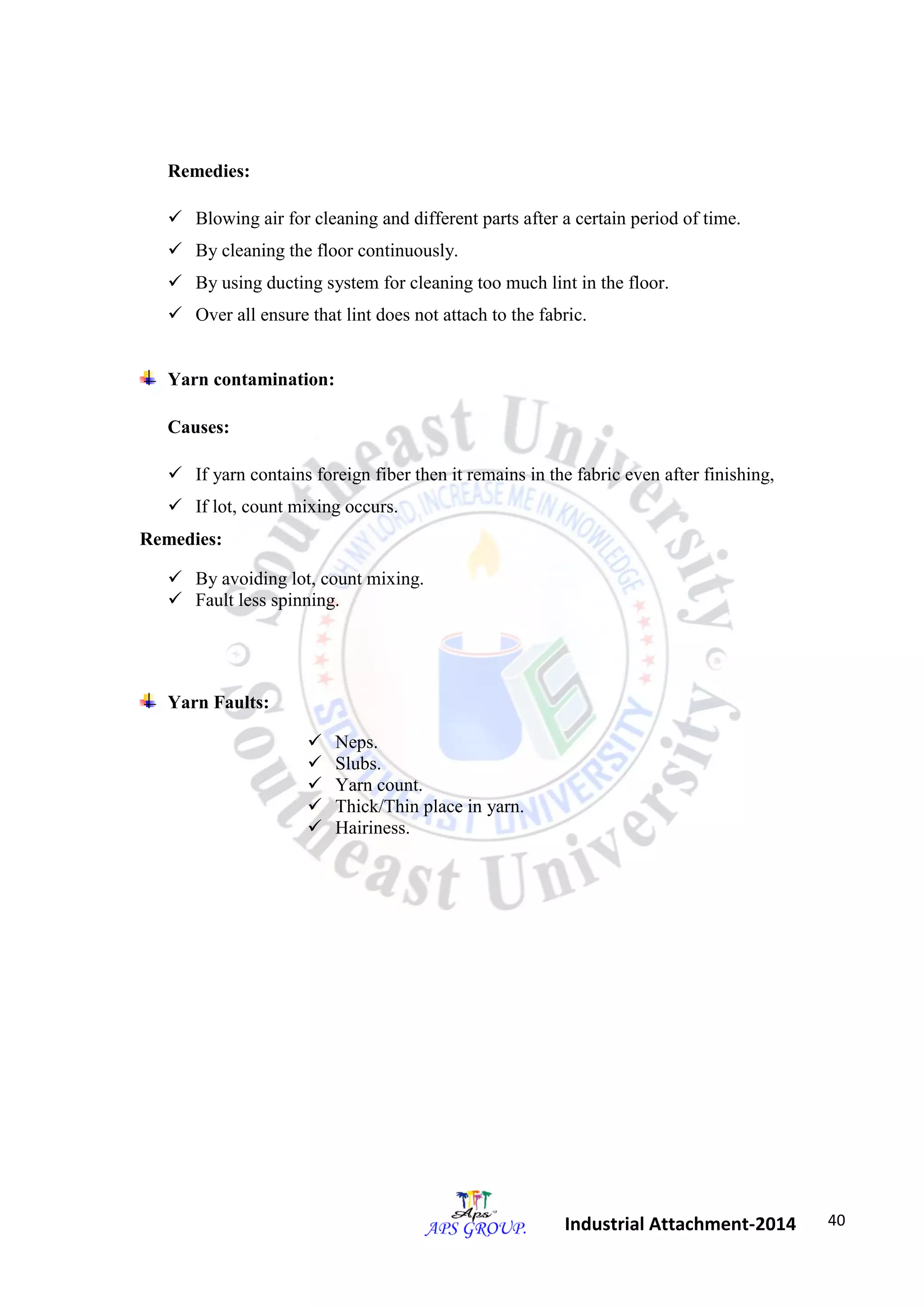 40 
Industrial Attachment-2014 
Remedies: 
 Blowing air for cleaning and different parts after a certain period of time. 
 By cleaning the floor continuously. 
 By using ducting system for cleaning too much lint in the floor. 
 Over all ensure that lint does not attach to the fabric. 
Yarn contamination: 
Causes: 
 If yarn contains foreign fiber then it remains in the fabric even after finishing, 
 If lot, count mixing occurs. 
Remedies: 
 By avoiding lot, count mixing. 
 Fault less spinning. 
Yarn Faults: 
 Neps. 
 Slubs. 
 Yarn count. 
 Thick/Thin place in yarn. 
 Hairiness. 
 
