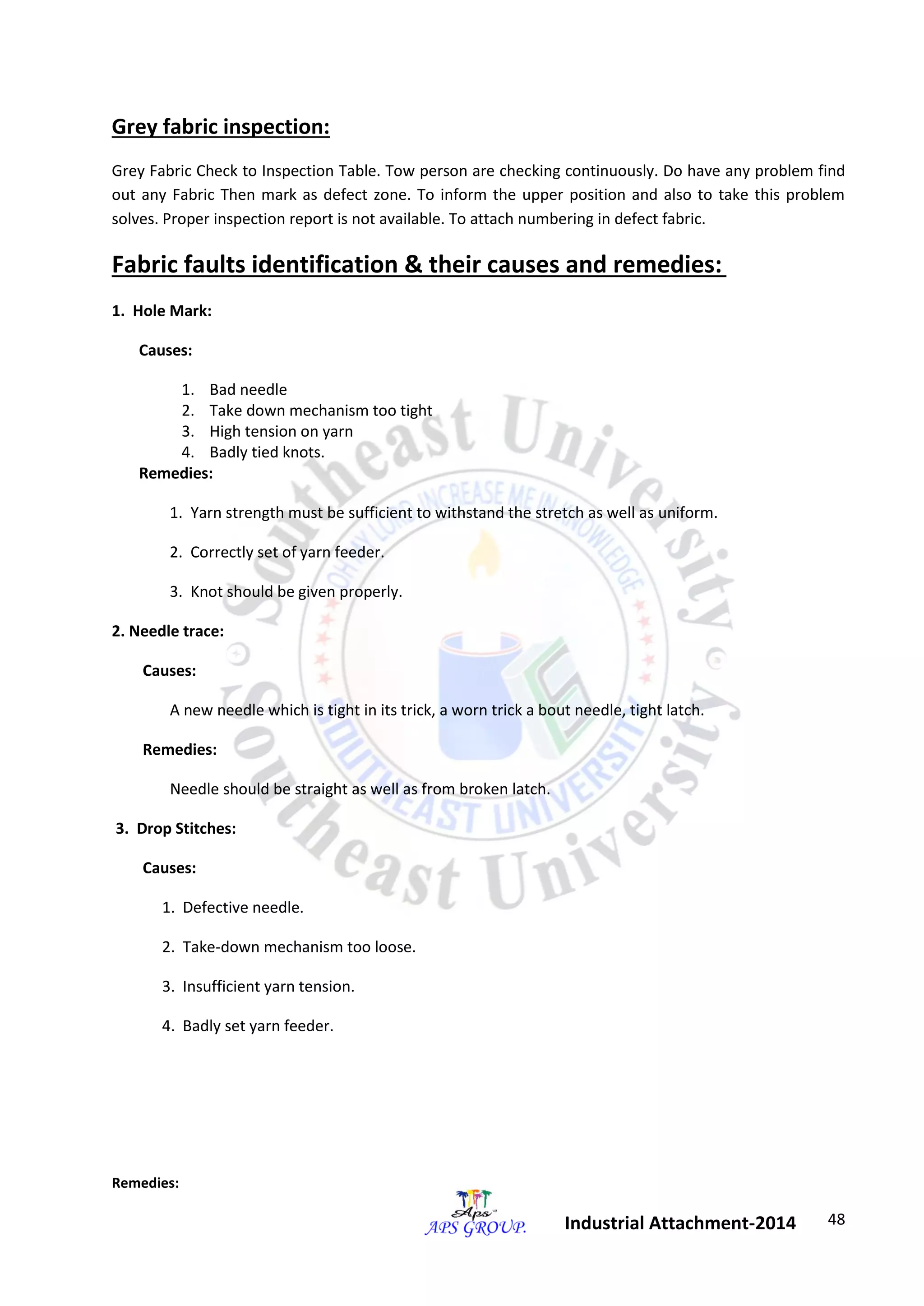 48 
Industrial Attachment-2014 
Grey fabric inspection: 
Grey Fabric Check to Inspection Table. Tow person are checking continuously. Do have any problem find 
out any Fabric Then mark as defect zone. To inform the upper position and also to take this problem 
solves. Proper inspection report is not available. To attach numbering in defect fabric. 
Fabric faults identification & their causes and remedies: 
1. Hole Mark: 
Causes: 
1. Bad needle 
2. Take down mechanism too tight 
3. High tension on yarn 
4. Badly tied knots. 
Remedies: 
1. Yarn strength must be sufficient to withstand the stretch as well as uniform. 
2. Correctly set of yarn feeder. 
3. Knot should be given properly. 
2. Needle trace: 
Causes: 
A new needle which is tight in its trick, a worn trick a bout needle, tight latch. 
Remedies: 
Needle should be straight as well as from broken latch. 
3. Drop Stitches: 
Causes: 
1. Defective needle. 
2. Take-down mechanism too loose. 
3. Insufficient yarn tension. 
4. Badly set yarn feeder. 
Remedies: 
 