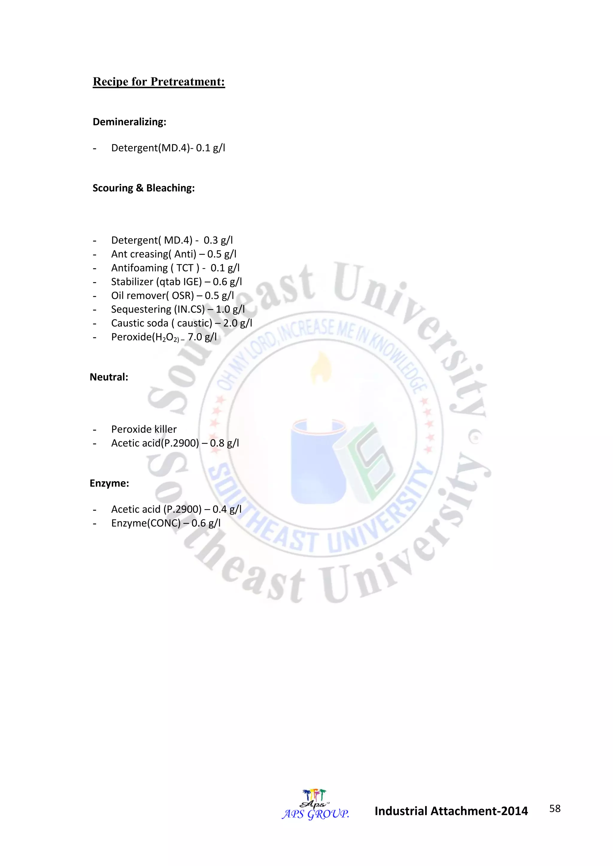 58 
Industrial Attachment-2014 
Recipe for Pretreatment: 
Demineralizing: 
- Detergent(MD.4)- 0.1 g/l 
Scouring & Bleaching: 
- Detergent( MD.4) - 0.3 g/l 
- Ant creasing( Anti) – 0.5 g/l 
- Antifoaming ( TCT ) - 0.1 g/l 
- Stabilizer (qtab IGE) – 0.6 g/l 
- Oil remover( OSR) – 0.5 g/l 
- Sequestering (IN.CS) – 1.0 g/l 
- Caustic soda ( caustic) – 2.0 g/l 
- Peroxide(H2O2) – 7.0 g/l 
Neutral: 
- Peroxide killer 
- Acetic acid(P.2900) – 0.8 g/l 
Enzyme: 
- Acetic acid (P.2900) – 0.4 g/l 
- Enzyme(CONC) – 0.6 g/l 
 