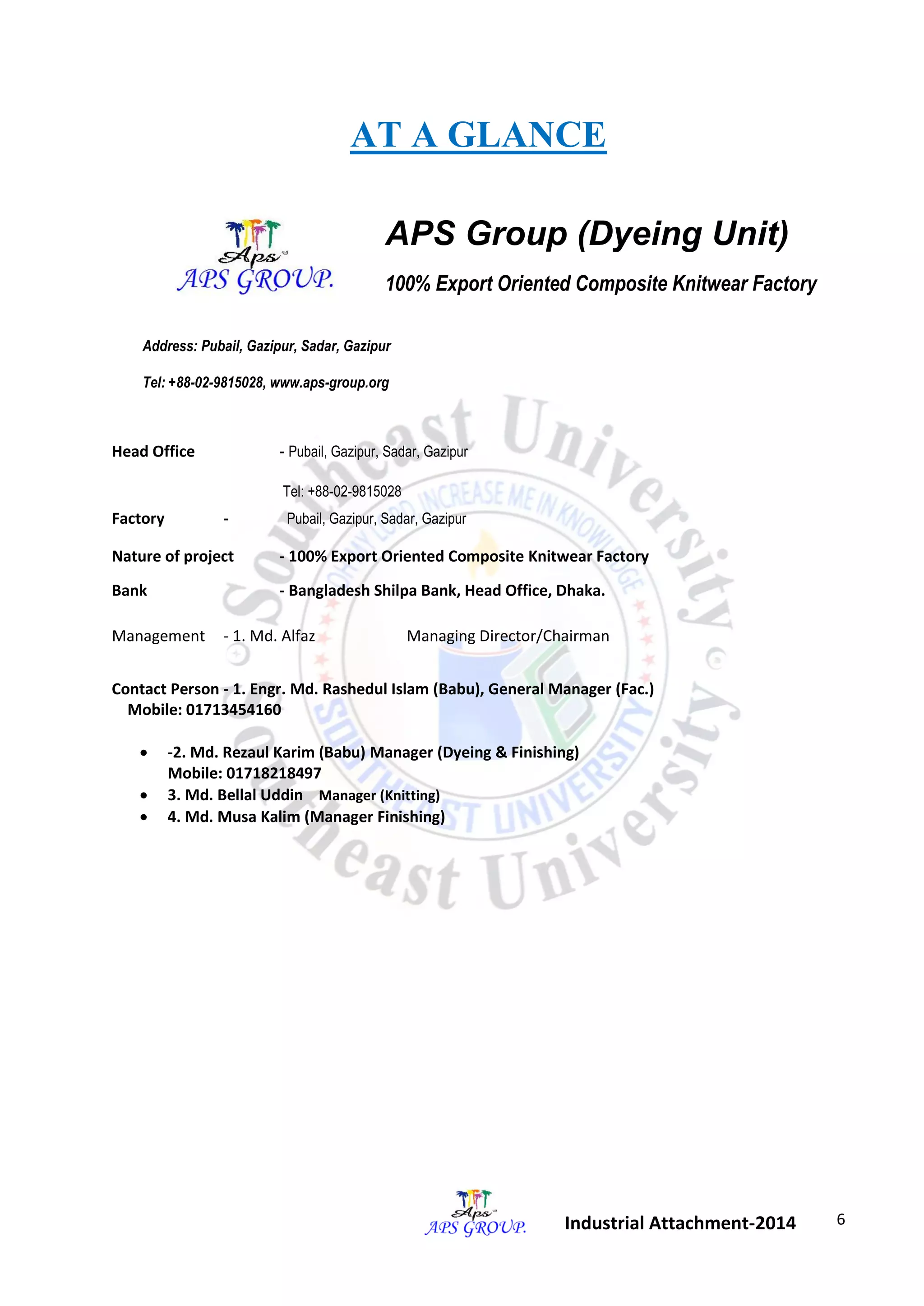 6 
Industrial Attachment-2014 
AT A GLANCE 
APS Group (Dyeing Unit) 
100% Export Oriented Composite Knitwear Factory 
Address: Pubail, Gazipur, Sadar, Gazipur 
Tel: +88-02-9815028, www.aps-group.org 
Head Office - Pubail, Gazipur, Sadar, Gazipur 
Tel: +88-02-9815028 
Factory - Pubail, Gazipur, Sadar, Gazipur 
Nature of project - 100% Export Oriented Composite Knitwear Factory 
Bank - Bangladesh Shilpa Bank, Head Office, Dhaka. 
Management - 1. Md. Alfaz Managing Director/Chairman 
Contact Person - 1. Engr. Md. Rashedul Islam (Babu), General Manager (Fac.) 
Mobile: 01713454160 
 -2. Md. Rezaul Karim (Babu) Manager (Dyeing & Finishing) 
Mobile: 01718218497 
 3. Md. Bellal Uddin Manager (Knitting) 
 4. Md. Musa Kalim (Manager Finishing) 
 