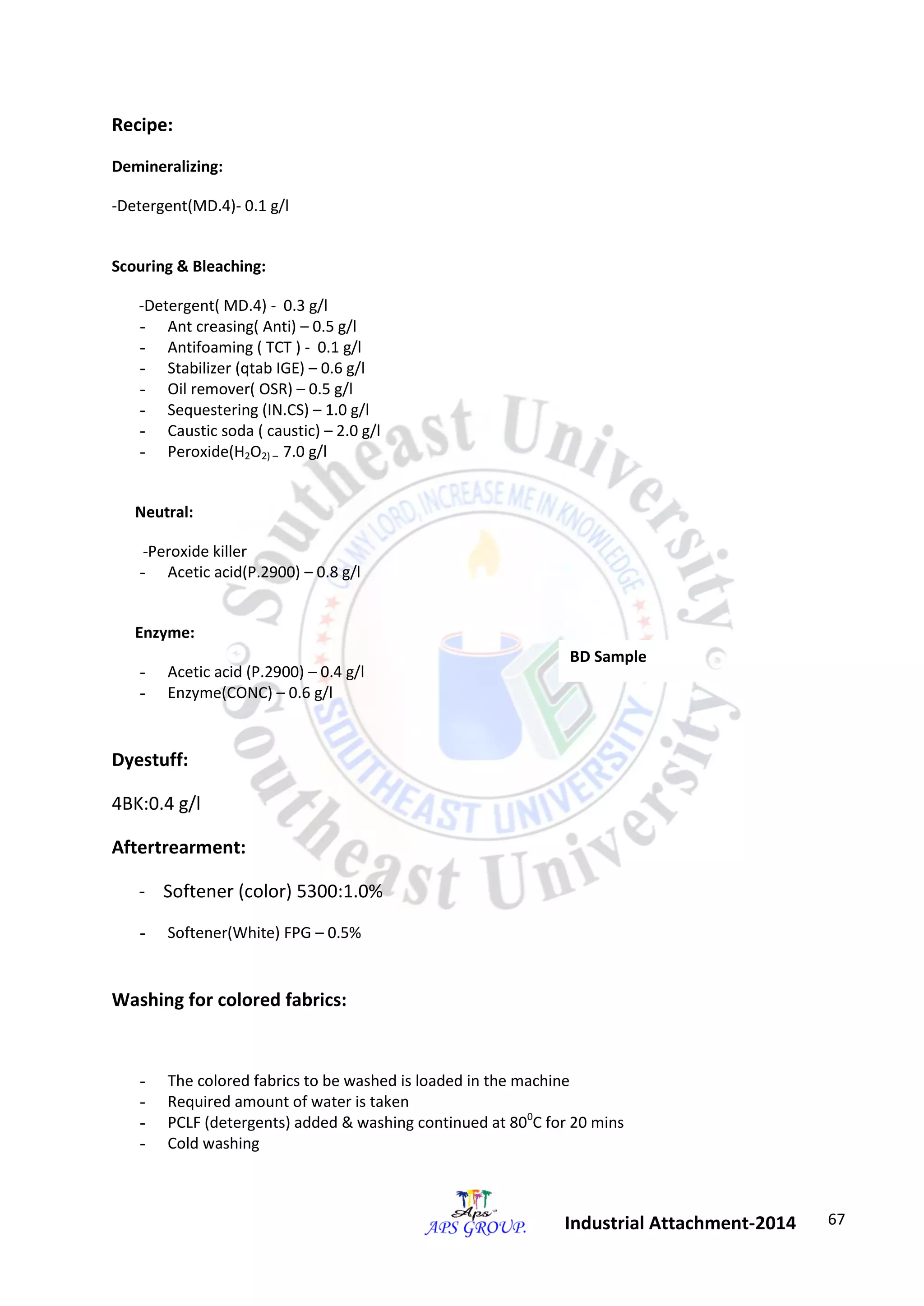 67 
Industrial Attachment-2014 
Recipe: 
Demineralizing: 
-Detergent(MD.4)- 0.1 g/l 
Scouring & Bleaching: 
-Detergent( MD.4) - 0.3 g/l 
- Ant creasing( Anti) – 0.5 g/l 
- Antifoaming ( TCT ) - 0.1 g/l 
- Stabilizer (qtab IGE) – 0.6 g/l 
- Oil remover( OSR) – 0.5 g/l 
- Sequestering (IN.CS) – 1.0 g/l 
- Caustic soda ( caustic) – 2.0 g/l 
- Peroxide(H2O2) – 7.0 g/l 
Neutral: 
-Peroxide killer 
- Acetic acid(P.2900) – 0.8 g/l 
Enzyme: 
- Acetic acid (P.2900) – 0.4 g/l 
- Enzyme(CONC) – 0.6 g/l 
Dyestuff: 
4BK:0.4 g/l 
Aftertrearment: 
- Softener (color) 5300:1.0% 
- Softener(White) FPG – 0.5% 
Washing for colored fabrics: 
- The colored fabrics to be washed is loaded in the machine 
- Required amount of water is taken 
- PCLF (detergents) added & washing continued at 800C for 20 mins 
- Cold washing 
BD Sample 
 