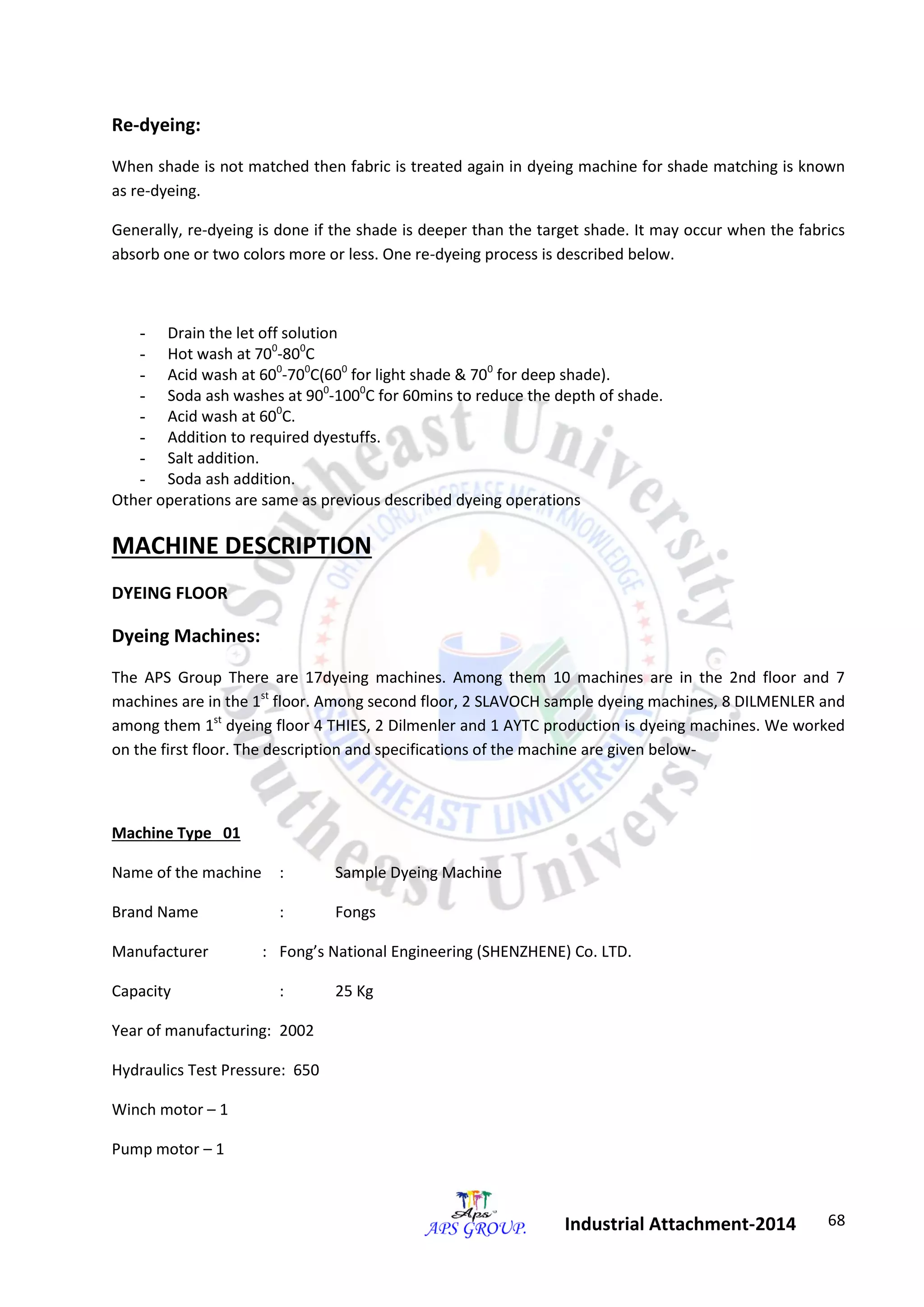 68 
Industrial Attachment-2014 
Re-dyeing: 
When shade is not matched then fabric is treated again in dyeing machine for shade matching is known 
as re-dyeing. 
Generally, re-dyeing is done if the shade is deeper than the target shade. It may occur when the fabrics 
absorb one or two colors more or less. One re-dyeing process is described below. 
- Drain the let off solution 
- Hot wash at 700-800C 
- Acid wash at 600-700C(600 for light shade & 700 for deep shade). 
- Soda ash washes at 900-1000C for 60mins to reduce the depth of shade. 
- Acid wash at 600C. 
- Addition to required dyestuffs. 
- Salt addition. 
- Soda ash addition. 
Other operations are same as previous described dyeing operations 
MACHINE DESCRIPTION 
DYEING FLOOR 
Dyeing Machines: 
The APS Group There are 17dyeing machines. Among them 10 machines are in the 2nd floor and 7 
machines are in the 1st floor. Among second floor, 2 SLAVOCH sample dyeing machines, 8 DILMENLER and 
among them 1st dyeing floor 4 THIES, 2 Dilmenler and 1 AYTC production is dyeing machines. We worked 
on the first floor. The description and specifications of the machine are given below- 
Machine Type 01 
Name of the machine : Sample Dyeing Machine 
Brand Name : Fongs 
Manufacturer : Fong’s National Engineering (SHENZHENE) Co. LTD. 
Capacity : 25 Kg 
Year of manufacturing: 2002 
Hydraulics Test Pressure: 650 
Winch motor – 1 
Pump motor – 1 
 