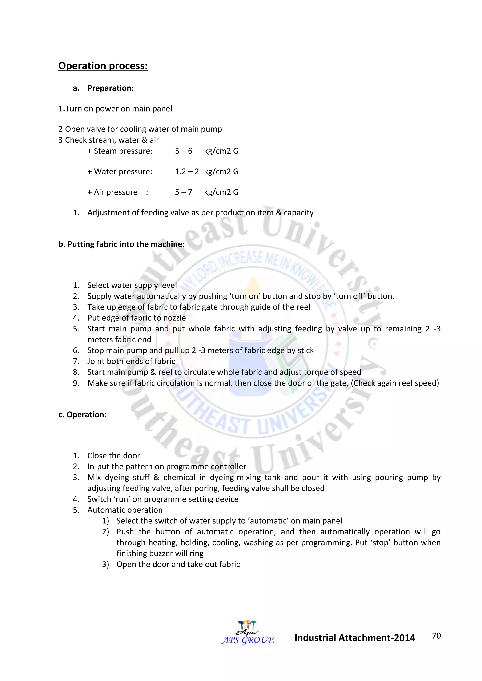 70 
Industrial Attachment-2014 
Operation process: 
a. Preparation: 
1.Turn on power on main panel 
2.Open valve for cooling water of main pump 
3.Check stream, water & air 
+ Steam pressure: 5 – 6 kg/cm2 G 
+ Water pressure: 1.2 – 2 kg/cm2 G 
+ Air pressure : 5 – 7 kg/cm2 G 
1. Adjustment of feeding valve as per production item & capacity 
b. Putting fabric into the machine: 
1. Select water supply level 
2. Supply water automatically by pushing ‘turn on’ button and stop by ‘turn off’ button. 
3. Take up edge of fabric to fabric gate through guide of the reel 
4. Put edge of fabric to nozzle 
5. Start main pump and put whole fabric with adjusting feeding by valve up to remaining 2 -3 
meters fabric end 
6. Stop main pump and pull up 2 -3 meters of fabric edge by stick 
7. Joint both ends of fabric 
8. Start main pump & reel to circulate whole fabric and adjust torque of speed 
9. Make sure if fabric circulation is normal, then close the door of the gate, (Check again reel speed) 
c. Operation: 
1. Close the door 
2. In-put the pattern on programme controller 
3. Mix dyeing stuff & chemical in dyeing-mixing tank and pour it with using pouring pump by 
adjusting feeding valve, after poring, feeding valve shall be closed 
4. Switch ‘run’ on programme setting device 
5. Automatic operation 
1) Select the switch of water supply to ‘automatic’ on main panel 
2) Push the button of automatic operation, and then automatically operation will go 
through heating, holding, cooling, washing as per programming. Put ‘stop’ button when 
finishing buzzer will ring 
3) Open the door and take out fabric 
 