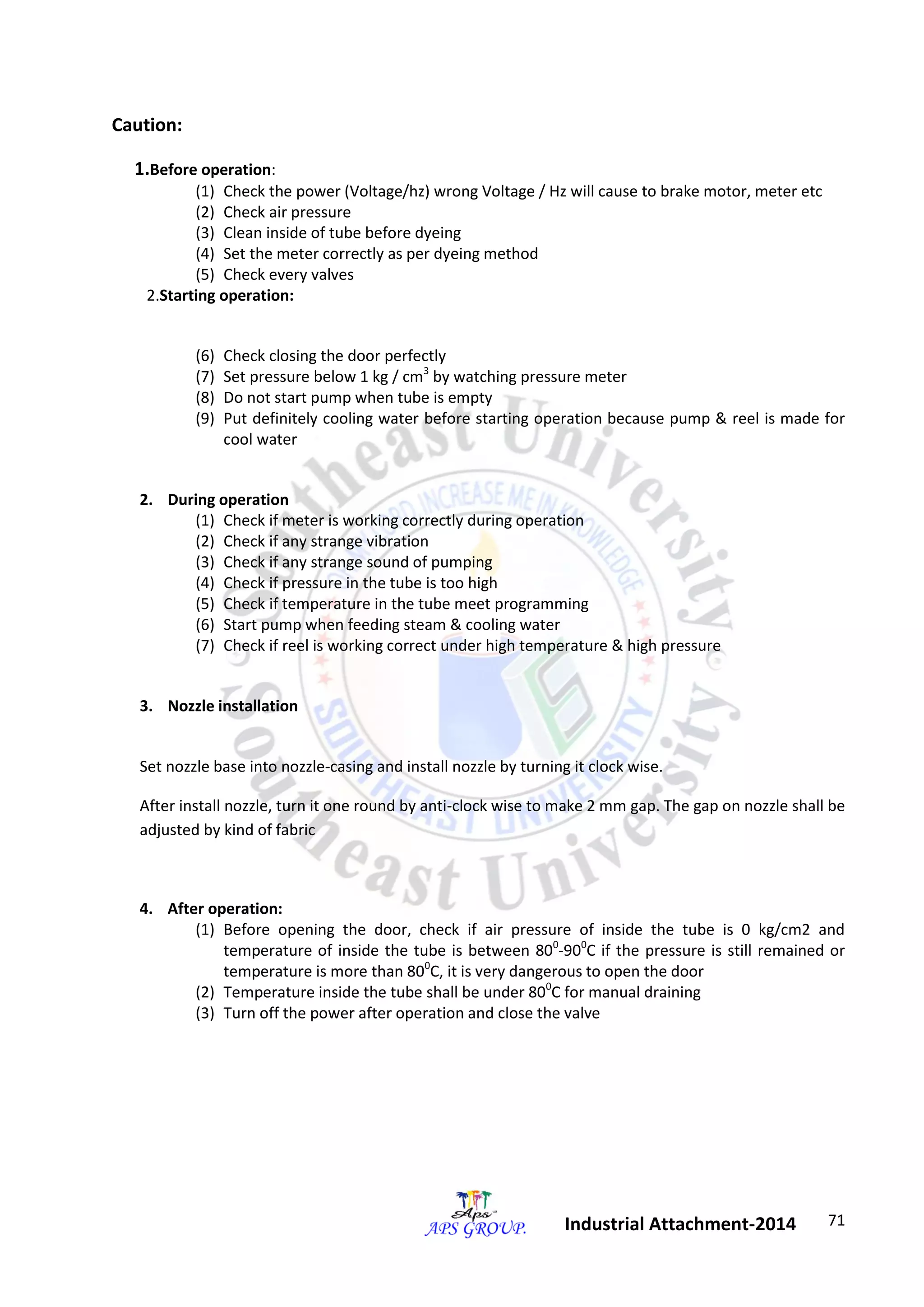 71 
Industrial Attachment-2014 
Caution: 
1.Before operation: 
(1) Check the power (Voltage/hz) wrong Voltage / Hz will cause to brake motor, meter etc 
(2) Check air pressure 
(3) Clean inside of tube before dyeing 
(4) Set the meter correctly as per dyeing method 
(5) Check every valves 
2.Starting operation: 
(6) Check closing the door perfectly 
(7) Set pressure below 1 kg / cm3 by watching pressure meter 
(8) Do not start pump when tube is empty 
(9) Put definitely cooling water before starting operation because pump & reel is made for 
cool water 
2. During operation 
(1) Check if meter is working correctly during operation 
(2) Check if any strange vibration 
(3) Check if any strange sound of pumping 
(4) Check if pressure in the tube is too high 
(5) Check if temperature in the tube meet programming 
(6) Start pump when feeding steam & cooling water 
(7) Check if reel is working correct under high temperature & high pressure 
3. Nozzle installation 
Set nozzle base into nozzle-casing and install nozzle by turning it clock wise. 
After install nozzle, turn it one round by anti-clock wise to make 2 mm gap. The gap on nozzle shall be 
adjusted by kind of fabric 
4. After operation: 
(1) Before opening the door, check if air pressure of inside the tube is 0 kg/cm2 and 
temperature of inside the tube is between 800-900C if the pressure is still remained or 
temperature is more than 800C, it is very dangerous to open the door 
(2) Temperature inside the tube shall be under 800C for manual draining 
(3) Turn off the power after operation and close the valve 
 