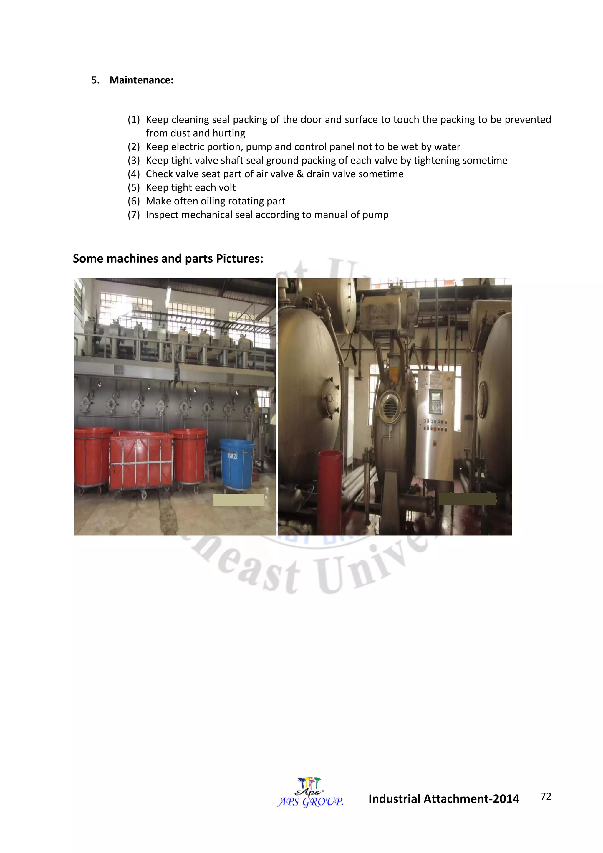 72 
Industrial Attachment-2014 
5. Maintenance: 
(1) Keep cleaning seal packing of the door and surface to touch the packing to be prevented 
from dust and hurting 
(2) Keep electric portion, pump and control panel not to be wet by water 
(3) Keep tight valve shaft seal ground packing of each valve by tightening sometime 
(4) Check valve seat part of air valve & drain valve sometime 
(5) Keep tight each volt 
(6) Make often oiling rotating part 
(7) Inspect mechanical seal according to manual of pump 
Some machines and parts Pictures: 
 