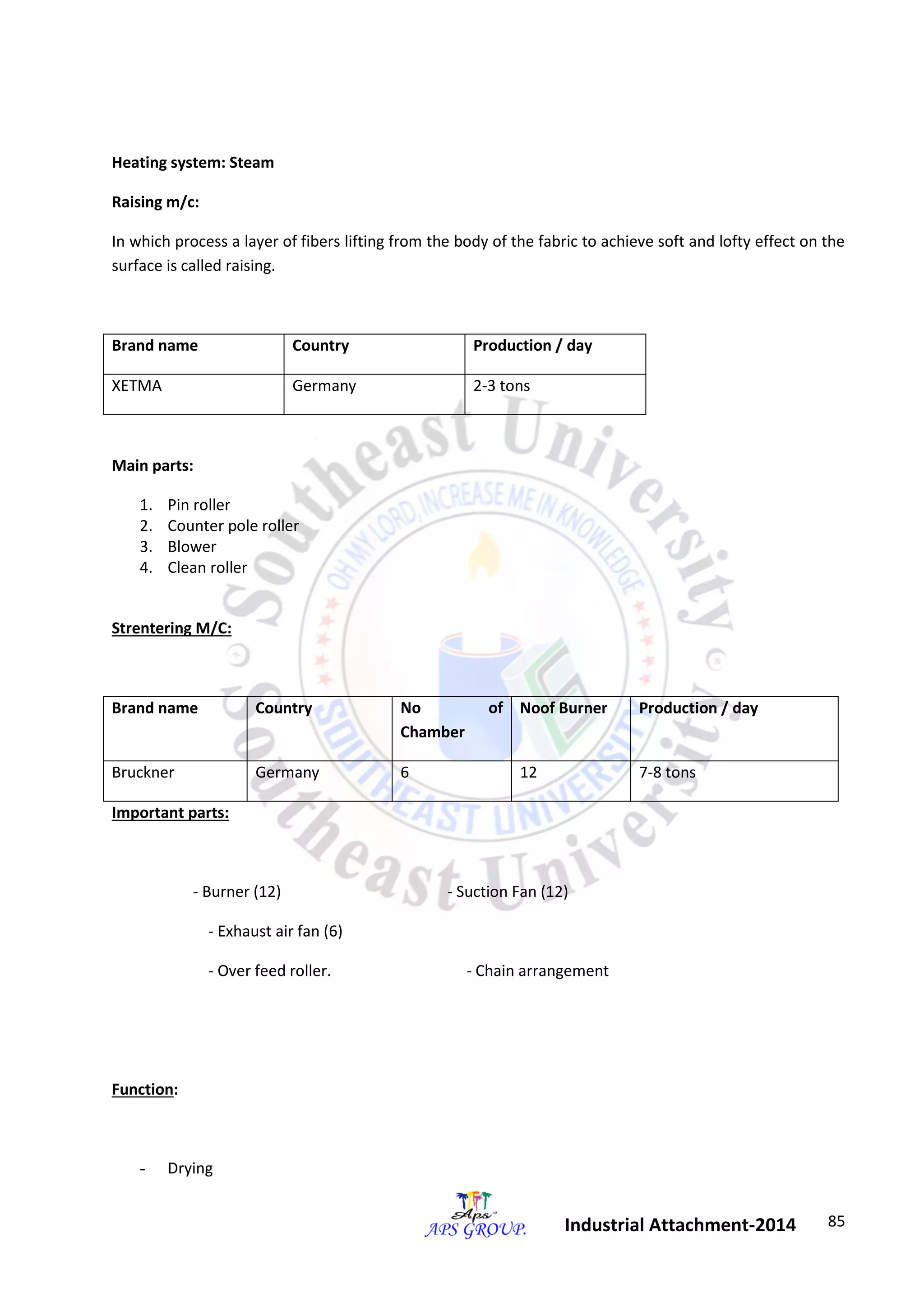 85 
Industrial Attachment-2014 
Heating system: Steam 
Raising m/c: 
In which process a layer of fibers lifting from the body of the fabric to achieve soft and lofty effect on the 
surface is called raising. 
Brand name Country Production / day 
XETMA Germany 2-3 tons 
Main parts: 
1. Pin roller 
2. Counter pole roller 
3. Blower 
4. Clean roller 
Strentering M/C: 
Brand name Country No of 
Chamber 
Noof Burner Production / day 
Bruckner Germany 6 12 7-8 tons 
Important parts: 
- Burner (12) - Suction Fan (12) 
- Exhaust air fan (6) 
- Over feed roller. - Chain arrangement 
Function: 
- Drying 
 