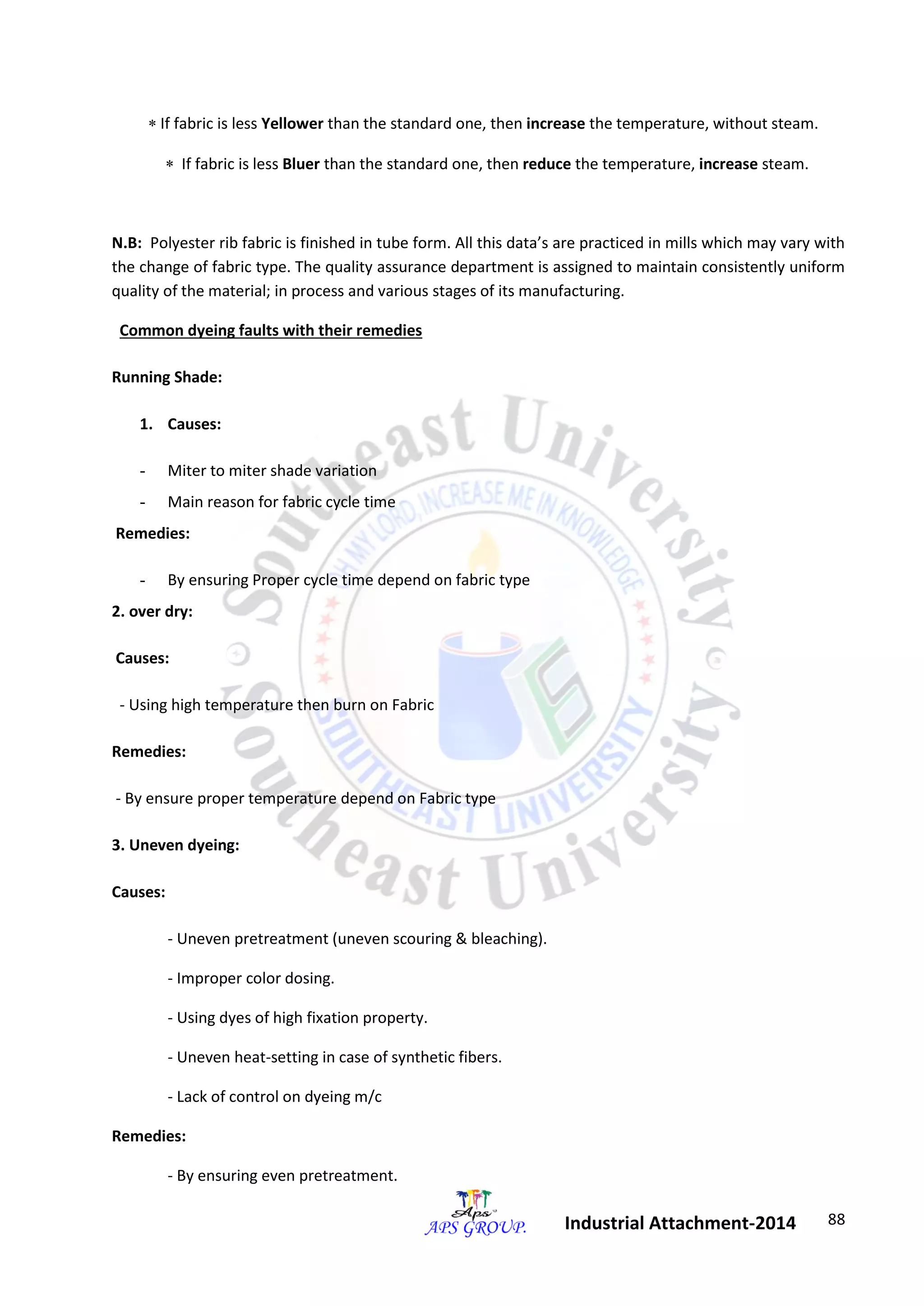 88 
Industrial Attachment-2014 
 If fabric is less Yellower than the standard one, then increase the temperature, without steam. 
 If fabric is less Bluer than the standard one, then reduce the temperature, increase steam. 
N.B: Polyester rib fabric is finished in tube form. All this data’s are practiced in mills which may vary with 
the change of fabric type. The quality assurance department is assigned to maintain consistently uniform 
quality of the material; in process and various stages of its manufacturing. 
Common dyeing faults with their remedies 
Running Shade: 
1. Causes: 
- Miter to miter shade variation 
- Main reason for fabric cycle time 
Remedies: 
- By ensuring Proper cycle time depend on fabric type 
2. over dry: 
Causes: 
- Using high temperature then burn on Fabric 
Remedies: 
- By ensure proper temperature depend on Fabric type 
3. Uneven dyeing: 
Causes: 
- Uneven pretreatment (uneven scouring & bleaching). 
- Improper color dosing. 
- Using dyes of high fixation property. 
- Uneven heat-setting in case of synthetic fibers. 
- Lack of control on dyeing m/c 
Remedies: 
- By ensuring even pretreatment. 
 