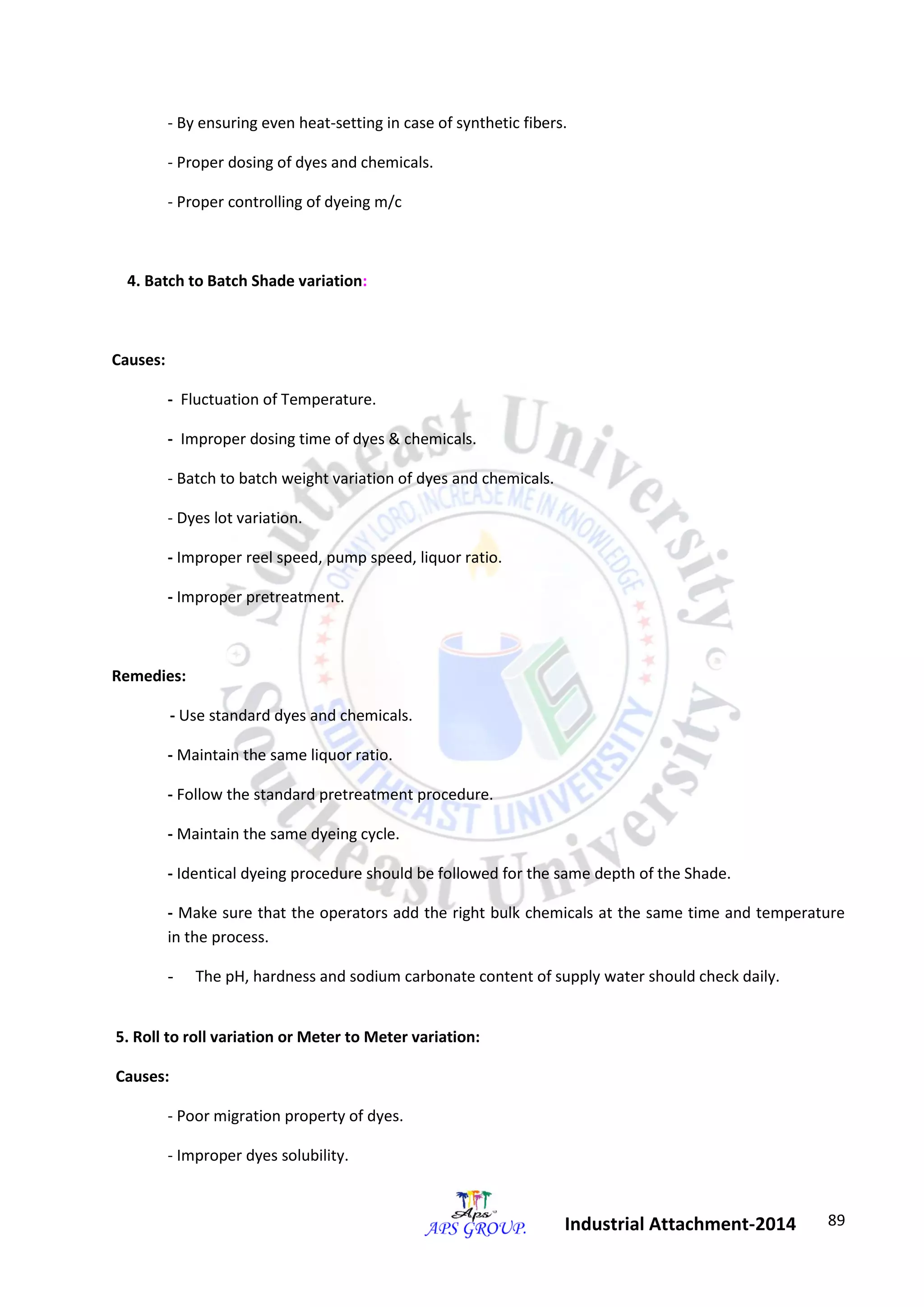 89 
Industrial Attachment-2014 
- By ensuring even heat-setting in case of synthetic fibers. 
- Proper dosing of dyes and chemicals. 
- Proper controlling of dyeing m/c 
4. Batch to Batch Shade variation: 
Causes: 
- Fluctuation of Temperature. 
- Improper dosing time of dyes & chemicals. 
- Batch to batch weight variation of dyes and chemicals. 
- Dyes lot variation. 
- Improper reel speed, pump speed, liquor ratio. 
- Improper pretreatment. 
Remedies: 
- Use standard dyes and chemicals. 
- Maintain the same liquor ratio. 
- Follow the standard pretreatment procedure. 
- Maintain the same dyeing cycle. 
- Identical dyeing procedure should be followed for the same depth of the Shade. 
- Make sure that the operators add the right bulk chemicals at the same time and temperature 
in the process. 
- The pH, hardness and sodium carbonate content of supply water should check daily. 
5. Roll to roll variation or Meter to Meter variation: 
Causes: 
- Poor migration property of dyes. 
- Improper dyes solubility. 
 