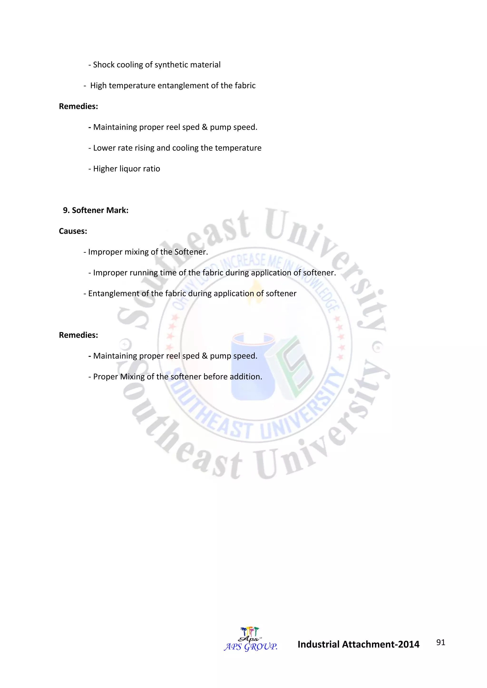 91 
Industrial Attachment-2014 
- Shock cooling of synthetic material 
- High temperature entanglement of the fabric 
Remedies: 
- Maintaining proper reel sped & pump speed. 
- Lower rate rising and cooling the temperature 
- Higher liquor ratio 
9. Softener Mark: 
Causes: 
- Improper mixing of the Softener. 
- Improper running time of the fabric during application of softener. 
- Entanglement of the fabric during application of softener 
Remedies: 
- Maintaining proper reel sped & pump speed. 
- Proper Mixing of the softener before addition. 
 