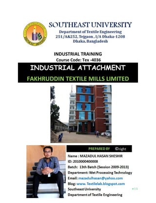 Page | 1
INDUSTRIAL TRAINING
Course Code: Tex -4036
INDUSTRIAL ATTACHMENT
FAKHRUDDIN TEXTILE MILLS LIMITED
Page | 1
INDUSTRIAL TRAINING
Course Code: Tex -4036
INDUSTRIAL ATTACHMENT
FAKHRUDDIN TEXTILE MILLS LIMITED
Page | 1
INDUSTRIAL TRAINING
Course Code: Tex -4036
INDUSTRIAL ATTACHMENT
FAKHRUDDIN TEXTILE MILLS LIMITED
 