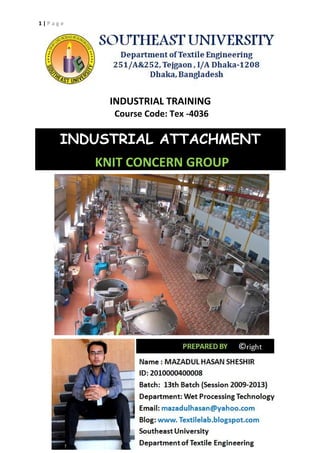 1 | P a g e
INDUSTRIAL TRAINING
Course Code: Tex -4036
INDUSTRIAL ATTACHMENT
KNIT CONCERN GROUP
1 | P a g e
INDUSTRIAL TRAINING
Course Code: Tex -4036
INDUSTRIAL ATTACHMENT
KNIT CONCERN GROUP
1 | P a g e
INDUSTRIAL TRAINING
Course Code: Tex -4036
INDUSTRIAL ATTACHMENT
KNIT CONCERN GROUP
 