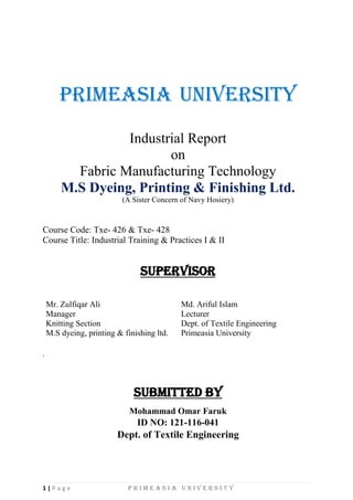 1 | P a g e P r i m e a s i a U n i v e r s i t y
Primeasia University
Industrial Report
on
Fabric Manufacturing Technology
M.S Dyeing, Printing & Finishing Ltd.
(A Sister Concern of Navy Hosiery)
Course Code: Txe- 426 & Txe- 428
Course Title: Industrial Training & Practices I & II
SUPERVISOR
Mr. Zulfiqar Ali
Manager
Knitting Section
M.S dyeing, printing & finishing ltd.
Md. Ariful Islam
Lecturer
Dept. of Textile Engineering
Primeasia University
.
SUBMITTED BY
Mohammad Omar Faruk
ID NO: 121-116-041
Dept. of Textile Engineering
 