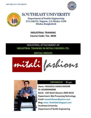 SOUTHEAST UNIVERSITY 
P a g e | 1 
INDUSTRIAL TRAINING 
Course Code: Tex -4036 
INDUSTRIAL ATTACHMENT OF INDUSTRIAL TRAINING IN MITALI FASIONS LTD. (MITALI GROUP) 
 