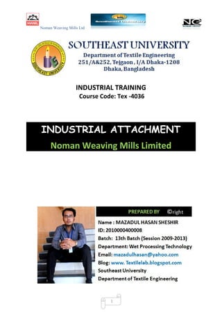 Noman Weaving Mills Ltd
1
INDUSTRIAL TRAINING
Course Code: Tex -4036
INDUSTRIAL ATTACHMENT
Noman Weaving Mills Limited
Noman Weaving Mills Ltd
1
INDUSTRIAL TRAINING
Course Code: Tex -4036
INDUSTRIAL ATTACHMENT
Noman Weaving Mills Limited
Noman Weaving Mills Ltd
1
INDUSTRIAL TRAINING
Course Code: Tex -4036
INDUSTRIAL ATTACHMENT
Noman Weaving Mills Limited
 