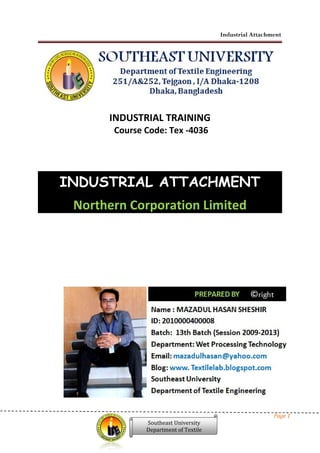 Industrial Attachment
Page 1
Southeast University
Department of Textile
INDUSTRIAL TRAINING
Course Code: Tex -4036
INDUSTRIAL ATTACHMENT
Northern Corporation Limited
Industrial Attachment
Page 1
Southeast University
Department of Textile
INDUSTRIAL TRAINING
Course Code: Tex -4036
INDUSTRIAL ATTACHMENT
Northern Corporation Limited
Industrial Attachment
Page 1
Southeast University
Department of Textile
INDUSTRIAL TRAINING
Course Code: Tex -4036
INDUSTRIAL ATTACHMENT
Northern Corporation Limited
 