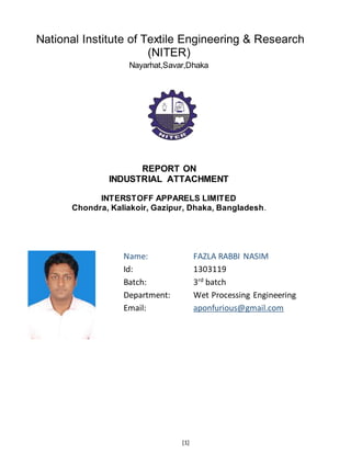 [1]
National Institute of Textile Engineering & Research
(NITER)
Nayarhat,Savar,Dhaka
REPORT ON
INDUSTRIAL ATTACHMENT
INTERSTOFF APPARELS LIMITED
Chondra, Kaliakoir, Gazipur, Dhaka, Bangladesh.
Name: FAZLA RABBI NASIM
Id: 1303119
Batch: 3rd
batch
Department: Wet Processing Engineering
Email: aponfurious@gmail.com
 