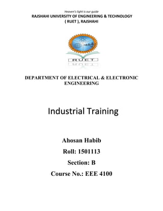 Heaven’s light is our guide
RAJSHAHI UNIVERSITY OF ENGINEERING & TECHNOLOGY
( RUET ), RAJSHAHI
DEPARTMENT OF ELECTRICAL & ELECTRONIC
ENGINEERING
Ahosan Habib
Roll: 1501113
Section: B
Course No.: EEE 4100
Industrial Training
 