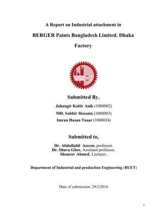 1
A Report on Industrial attachment in
BERGER Paints Bangladesh Limited, Dhaka
Factory
Submitted By,
Jahangir Kabir Anik (1008002)
MD. Sabbir Hossain (1008003)
Imran Hasan Tusar (1008024)
Submitted to,
Dr. Abdullahil Azeem, professor.
Dr. Shuva Ghos, Assistant professor.
Shourav Ahmed, Lecturer.
Department of Industrial and production Engineering (BUET)
Date of submission: 29/2/2016
 