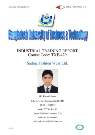Industrial Training Report Sadma Fashion Wear Ltd.
BUBT 1
INDUSTRIAL TRAINING REPORT
Course Code: TXE-429
Sadma Fashion Wear Ltd.
Md. Kamrul Hasan
B.Sc in Textile Engineering (BUBT)
ID: 10112107047
Intake: 2nd
Section: 02
Date of Published: January, 2015
Mobile No. 01713640363
Email: md_kamrul14310@yahoo.com
 