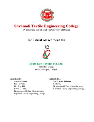 Shyamoli Textile Engineering College
(A constituent institution of The University of Dhaka)
Industrial Attachment On
South East Textiles Pvt. Ltd.
(Interstoff Group)
Gorai, Mirzapur, Tangail.
Submitted By
Amanuzzaman
ID: TE-69/17
DU Reg: 499
Level-4, Term-2
Department of Fabric Manufacturing,
Shyamoli Textile Engineering College.
Submitted To
Md. Lutfur Rahman
Lecturer,
Department Of Fabric Manufacturing
Shyamoli Textile Engineering College.
 