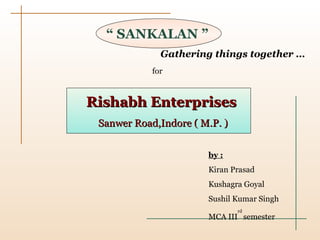 “  SANKALAN ” Gathering things together … Rishabh Enterprises Sanwer Road,Indore ( M.P. ) for by : Kiran Prasad Kushagra Goyal Sushil Kumar Singh MCA III rd  semester 