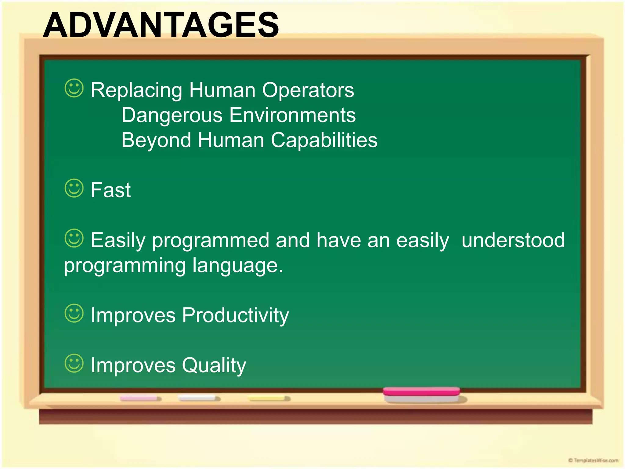  Replacing Human Operators
Dangerous Environments
Beyond Human Capabilities
 Fast
 Easily programmed and have an easily understood
programming language.
 Improves Productivity
 Improves Quality
ADVANTAGES
 
