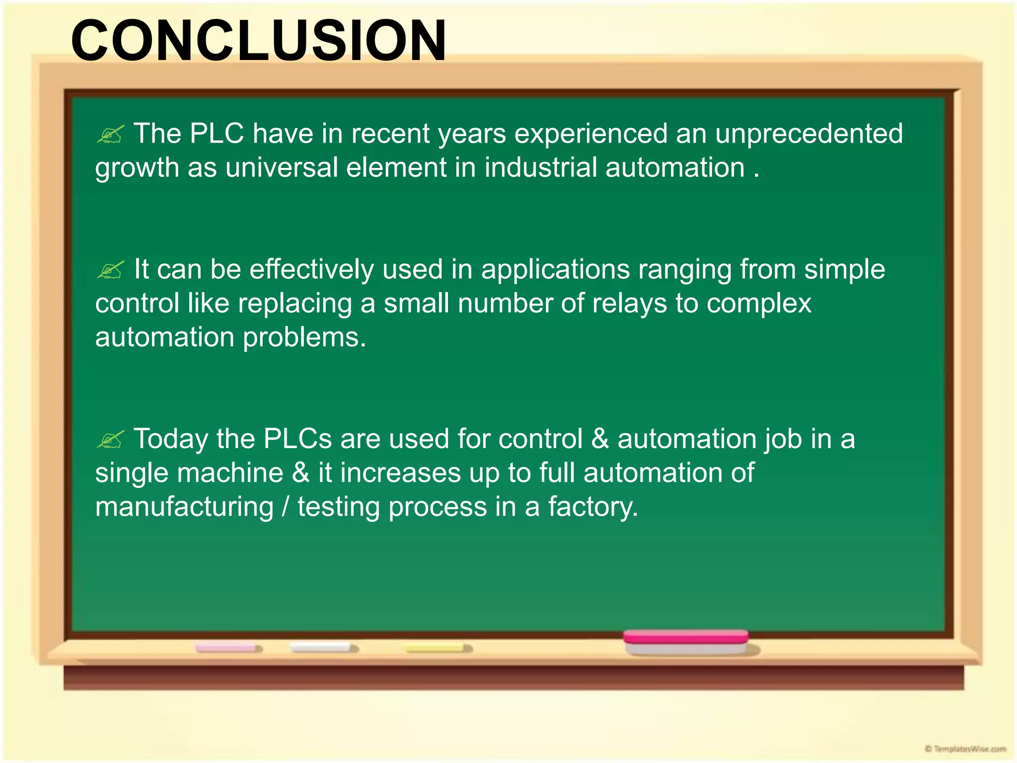  The PLC have in recent years experienced an unprecedented
growth as universal element in industrial automation .
 It can be effectively used in applications ranging from simple
control like replacing a small number of relays to complex
automation problems.
 Today the PLCs are used for control & automation job in a
single machine & it increases up to full automation of
manufacturing / testing process in a factory.
CONCLUSION
 