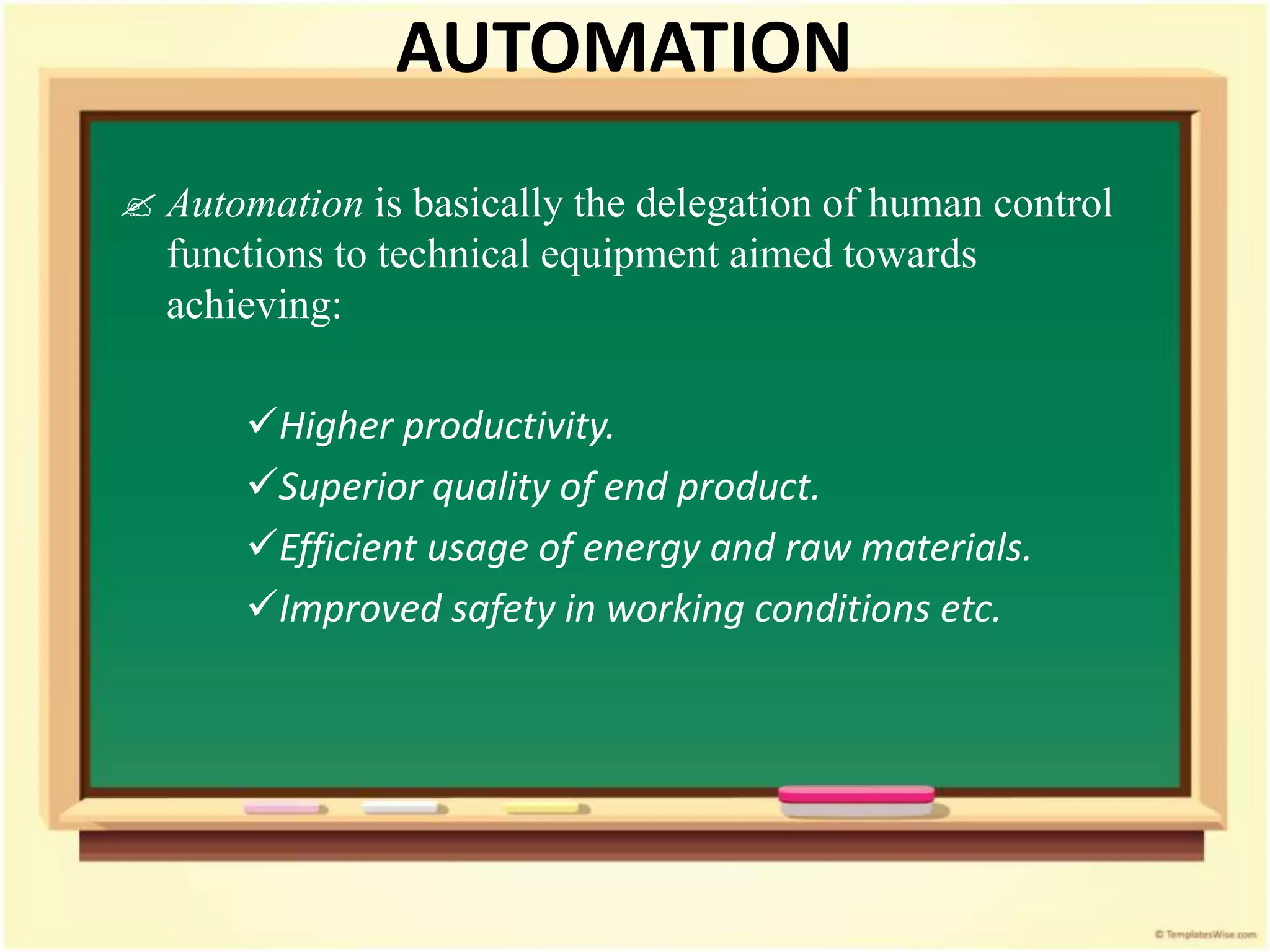 AUTOMATION
 Automation is basically the delegation of human control
functions to technical equipment aimed towards
achieving:
Higher productivity.
Superior quality of end product.
Efficient usage of energy and raw materials.
Improved safety in working conditions etc.
 