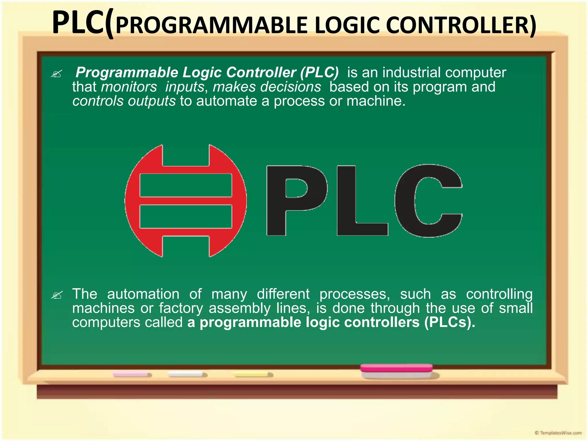 PLC(PROGRAMMABLE LOGIC CONTROLLER)
 Programmable Logic Controller (PLC) is an industrial computer
that monitors inputs, makes decisions based on its program and
controls outputs to automate a process or machine.
 The automation of many different processes, such as controlling
machines or factory assembly lines, is done through the use of small
computers called a programmable logic controllers (PLCs).
 