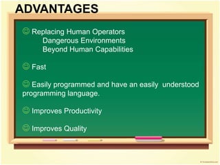  Replacing Human Operators
Dangerous Environments
Beyond Human Capabilities
 Fast
 Easily programmed and have an easily understood
programming language.
 Improves Productivity
 Improves Quality
ADVANTAGES
 