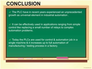  The PLC have in recent years experienced an unprecedented
growth as universal element in industrial automation .
 It can be effectively used in applications ranging from simple
control like replacing a small number of relays to complex
automation problems.
 Today the PLCs are used for control & automation job in a
single machine & it increases up to full automation of
manufacturing / testing process in a factory.
CONCLUSION
 