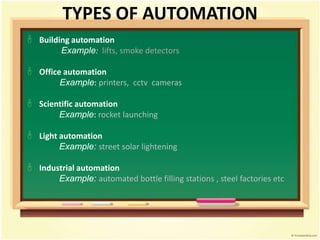 TYPES OF AUTOMATION
 Building automation
Example: lifts, smoke detectors
 Office automation
Example: printers, cctv cameras
 Scientific automation
Example: rocket launching
 Light automation
Example: street solar lightening
 Industrial automation
Example: automated bottle filling stations , steel factories etc
 