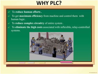 WHY PLC?
 To reduce human efforts .
 To get maximum efficiency from machine and control them with
human logic .
 To reduce complex circuitry of entire system .
 To eliminate the high costs associated with inflexible, relay-controlled
systems.
 