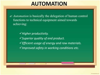 AUTOMATION
 Automation is basically the delegation of human control
functions to technical equipment aimed towards
achieving:
Higher productivity.
Superior quality of end product.
Efficient usage of energy and raw materials.
Improved safety in working conditions etc.
 
