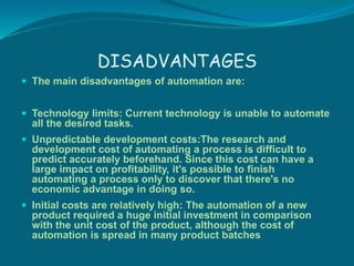 DISADVANTAGES
 The main disadvantages of automation are:
 Technology limits: Current technology is unable to automate
al...