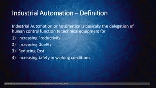 Industrial Automation – Definition
Industrial Automation or Automation is basically the delegation of
human control function to technical equipment for
1) Increasing Productivity
2) Increasing Quality
3) Reducing Cost
4) Increasing Safety in working conditions.
Source Link: http://industrialautomation-info.blogspot.com.tr/2010/05/defination-of-automation_28.html
 