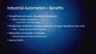 Industrial Automation – Benefits
• Simplified and more convenient operation
• More humane conditions
• Automation of foundry works
• Production of better, cheaper products of equal quality at low cost
• CNC - Computer Numerical Control
• Reduction of hazards to people
• Automation of Chemical Processes
• And so forth…
 